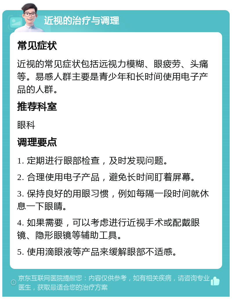 近视的治疗与调理 常见症状 近视的常见症状包括远视力模糊、眼疲劳、头痛等。易感人群主要是青少年和长时间使用电子产品的人群。 推荐科室 眼科 调理要点 1. 定期进行眼部检查，及时发现问题。 2. 合理使用电子产品，避免长时间盯着屏幕。 3. 保持良好的用眼习惯，例如每隔一段时间就休息一下眼睛。 4. 如果需要，可以考虑进行近视手术或配戴眼镜、隐形眼镜等辅助工具。 5. 使用滴眼液等产品来缓解眼部不适感。