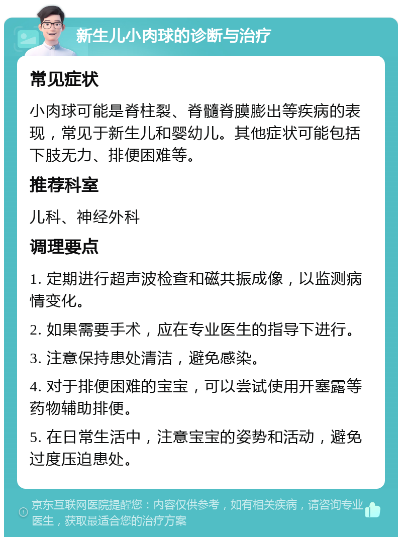 新生儿小肉球的诊断与治疗 常见症状 小肉球可能是脊柱裂、脊髓脊膜膨出等疾病的表现，常见于新生儿和婴幼儿。其他症状可能包括下肢无力、排便困难等。 推荐科室 儿科、神经外科 调理要点 1. 定期进行超声波检查和磁共振成像，以监测病情变化。 2. 如果需要手术，应在专业医生的指导下进行。 3. 注意保持患处清洁，避免感染。 4. 对于排便困难的宝宝，可以尝试使用开塞露等药物辅助排便。 5. 在日常生活中，注意宝宝的姿势和活动，避免过度压迫患处。