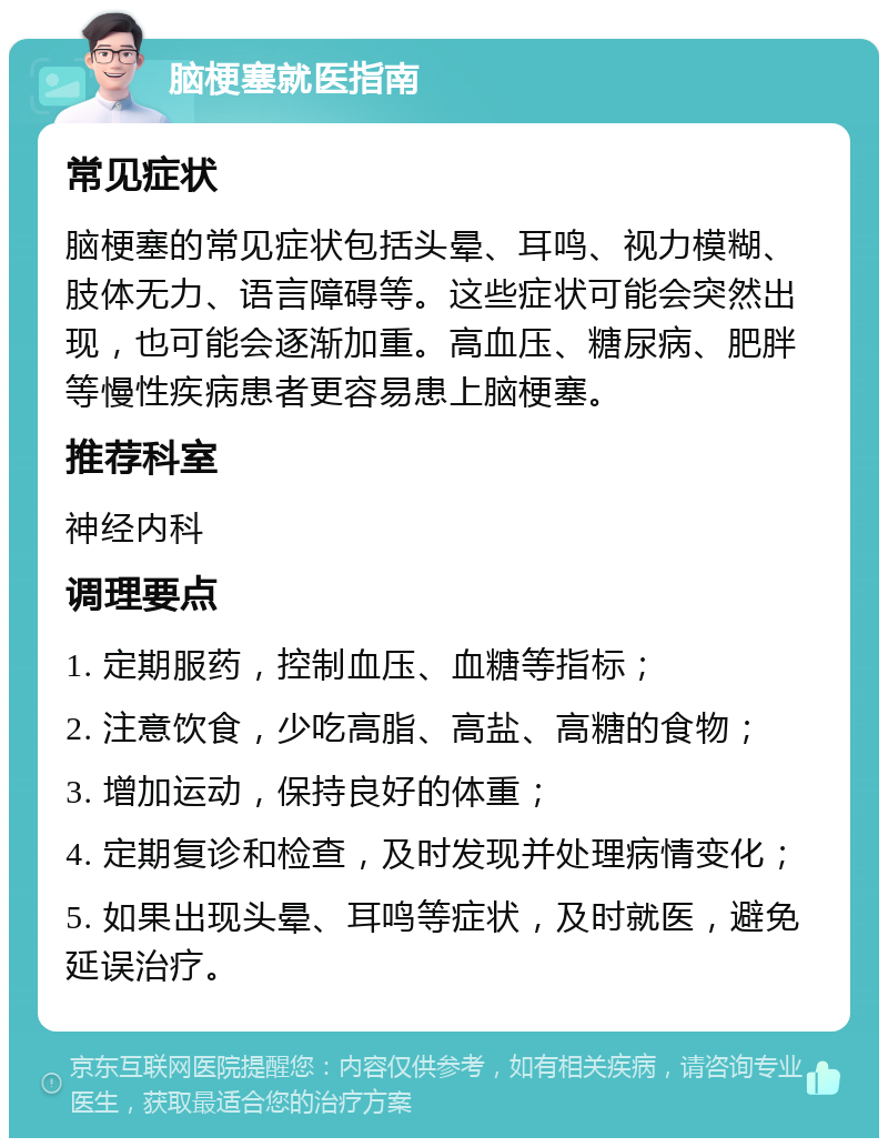 脑梗塞就医指南 常见症状 脑梗塞的常见症状包括头晕、耳鸣、视力模糊、肢体无力、语言障碍等。这些症状可能会突然出现，也可能会逐渐加重。高血压、糖尿病、肥胖等慢性疾病患者更容易患上脑梗塞。 推荐科室 神经内科 调理要点 1. 定期服药，控制血压、血糖等指标； 2. 注意饮食，少吃高脂、高盐、高糖的食物； 3. 增加运动，保持良好的体重； 4. 定期复诊和检查，及时发现并处理病情变化； 5. 如果出现头晕、耳鸣等症状，及时就医，避免延误治疗。