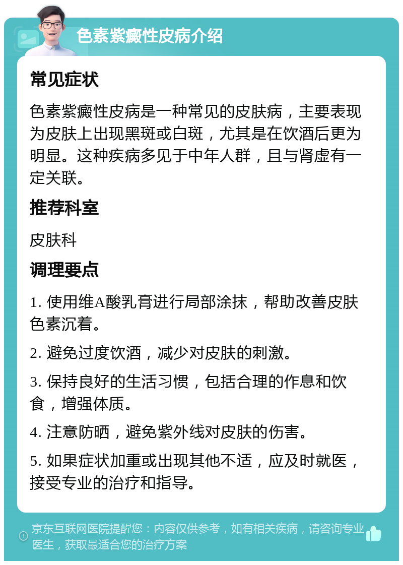 色素紫癜性皮病介绍 常见症状 色素紫癜性皮病是一种常见的皮肤病，主要表现为皮肤上出现黑斑或白斑，尤其是在饮酒后更为明显。这种疾病多见于中年人群，且与肾虚有一定关联。 推荐科室 皮肤科 调理要点 1. 使用维A酸乳膏进行局部涂抹，帮助改善皮肤色素沉着。 2. 避免过度饮酒，减少对皮肤的刺激。 3. 保持良好的生活习惯，包括合理的作息和饮食，增强体质。 4. 注意防晒，避免紫外线对皮肤的伤害。 5. 如果症状加重或出现其他不适，应及时就医，接受专业的治疗和指导。