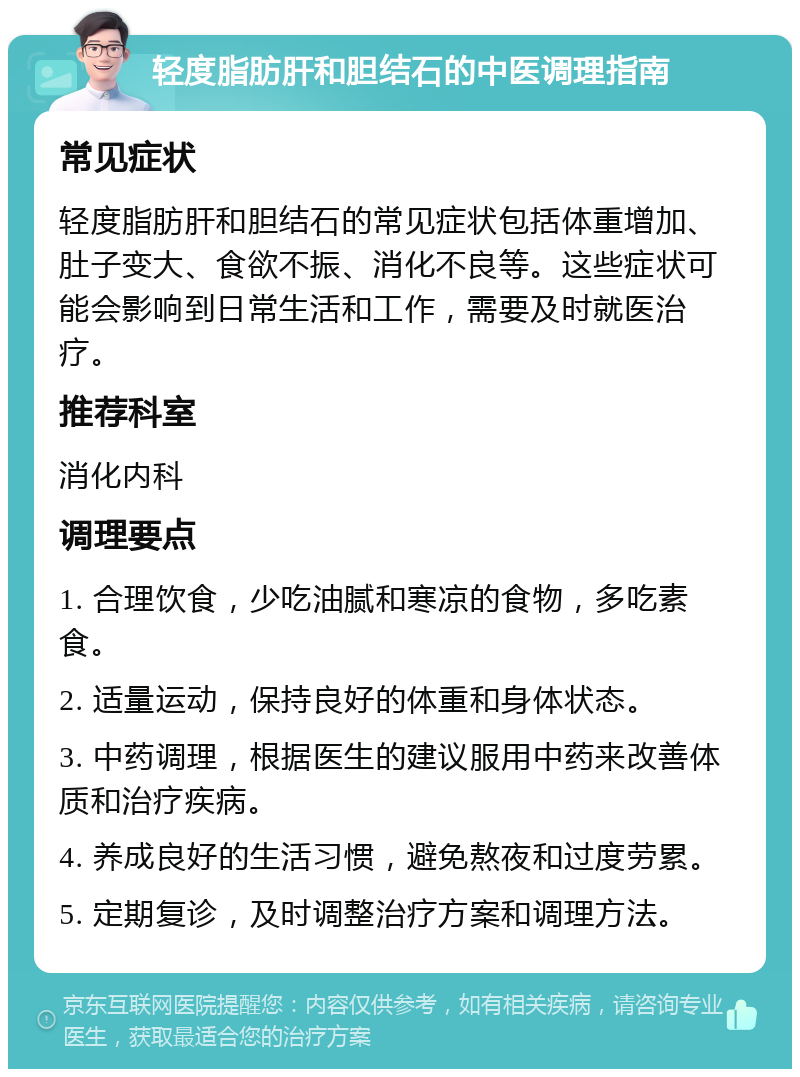 轻度脂肪肝和胆结石的中医调理指南 常见症状 轻度脂肪肝和胆结石的常见症状包括体重增加、肚子变大、食欲不振、消化不良等。这些症状可能会影响到日常生活和工作，需要及时就医治疗。 推荐科室 消化内科 调理要点 1. 合理饮食，少吃油腻和寒凉的食物，多吃素食。 2. 适量运动，保持良好的体重和身体状态。 3. 中药调理，根据医生的建议服用中药来改善体质和治疗疾病。 4. 养成良好的生活习惯，避免熬夜和过度劳累。 5. 定期复诊，及时调整治疗方案和调理方法。