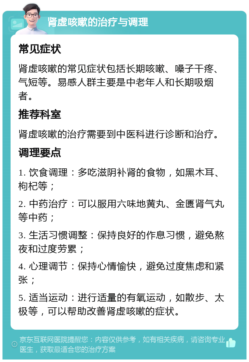 肾虚咳嗽的治疗与调理 常见症状 肾虚咳嗽的常见症状包括长期咳嗽、嗓子干疼、气短等。易感人群主要是中老年人和长期吸烟者。 推荐科室 肾虚咳嗽的治疗需要到中医科进行诊断和治疗。 调理要点 1. 饮食调理：多吃滋阴补肾的食物，如黑木耳、枸杞等； 2. 中药治疗：可以服用六味地黄丸、金匮肾气丸等中药； 3. 生活习惯调整：保持良好的作息习惯，避免熬夜和过度劳累； 4. 心理调节：保持心情愉快，避免过度焦虑和紧张； 5. 适当运动：进行适量的有氧运动，如散步、太极等，可以帮助改善肾虚咳嗽的症状。