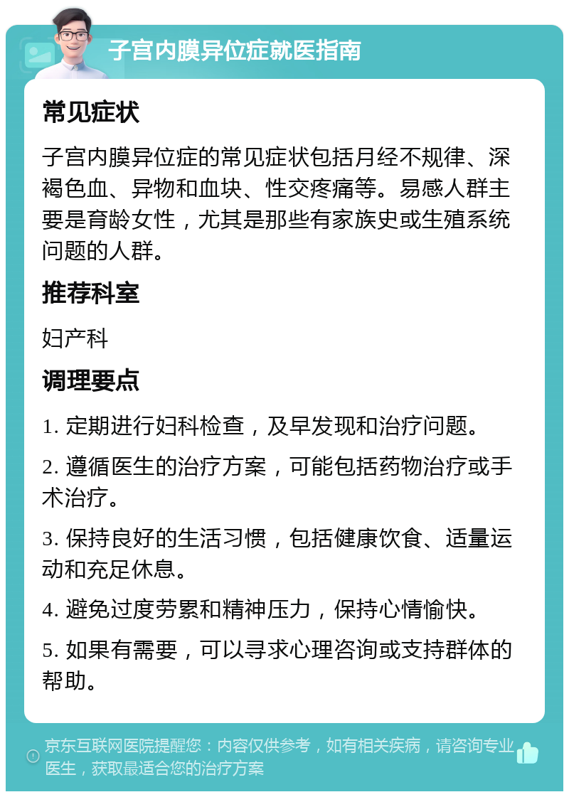 子宫内膜异位症就医指南 常见症状 子宫内膜异位症的常见症状包括月经不规律、深褐色血、异物和血块、性交疼痛等。易感人群主要是育龄女性，尤其是那些有家族史或生殖系统问题的人群。 推荐科室 妇产科 调理要点 1. 定期进行妇科检查，及早发现和治疗问题。 2. 遵循医生的治疗方案，可能包括药物治疗或手术治疗。 3. 保持良好的生活习惯，包括健康饮食、适量运动和充足休息。 4. 避免过度劳累和精神压力，保持心情愉快。 5. 如果有需要，可以寻求心理咨询或支持群体的帮助。