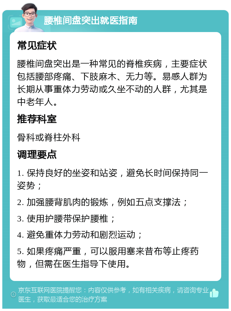 腰椎间盘突出就医指南 常见症状 腰椎间盘突出是一种常见的脊椎疾病，主要症状包括腰部疼痛、下肢麻木、无力等。易感人群为长期从事重体力劳动或久坐不动的人群，尤其是中老年人。 推荐科室 骨科或脊柱外科 调理要点 1. 保持良好的坐姿和站姿，避免长时间保持同一姿势； 2. 加强腰背肌肉的锻炼，例如五点支撑法； 3. 使用护腰带保护腰椎； 4. 避免重体力劳动和剧烈运动； 5. 如果疼痛严重，可以服用塞来昔布等止疼药物，但需在医生指导下使用。