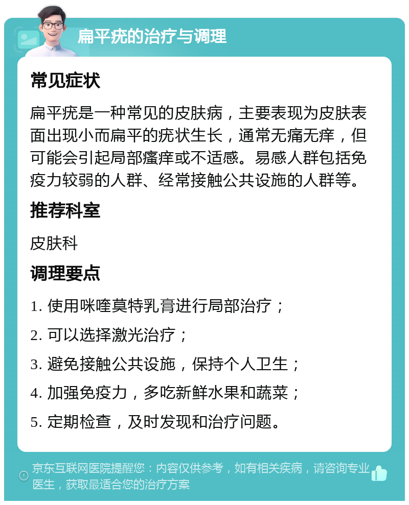 扁平疣的治疗与调理 常见症状 扁平疣是一种常见的皮肤病，主要表现为皮肤表面出现小而扁平的疣状生长，通常无痛无痒，但可能会引起局部瘙痒或不适感。易感人群包括免疫力较弱的人群、经常接触公共设施的人群等。 推荐科室 皮肤科 调理要点 1. 使用咪喹莫特乳膏进行局部治疗； 2. 可以选择激光治疗； 3. 避免接触公共设施，保持个人卫生； 4. 加强免疫力，多吃新鲜水果和蔬菜； 5. 定期检查，及时发现和治疗问题。