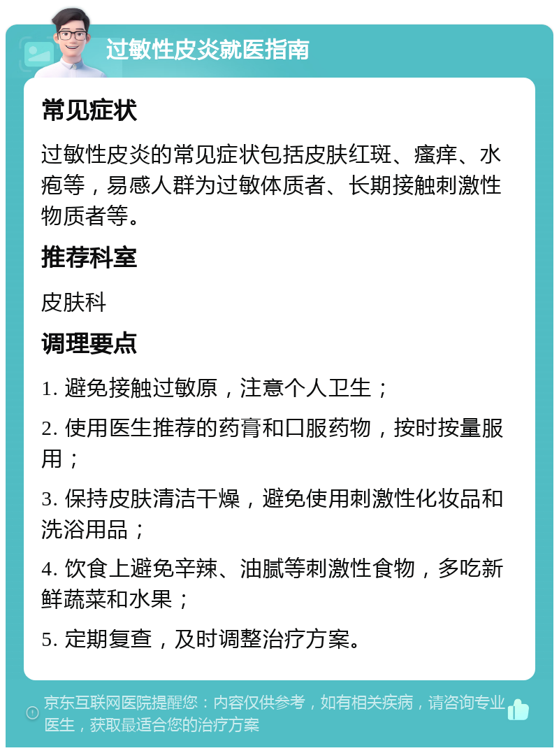 过敏性皮炎就医指南 常见症状 过敏性皮炎的常见症状包括皮肤红斑、瘙痒、水疱等，易感人群为过敏体质者、长期接触刺激性物质者等。 推荐科室 皮肤科 调理要点 1. 避免接触过敏原，注意个人卫生； 2. 使用医生推荐的药膏和口服药物，按时按量服用； 3. 保持皮肤清洁干燥，避免使用刺激性化妆品和洗浴用品； 4. 饮食上避免辛辣、油腻等刺激性食物，多吃新鲜蔬菜和水果； 5. 定期复查，及时调整治疗方案。