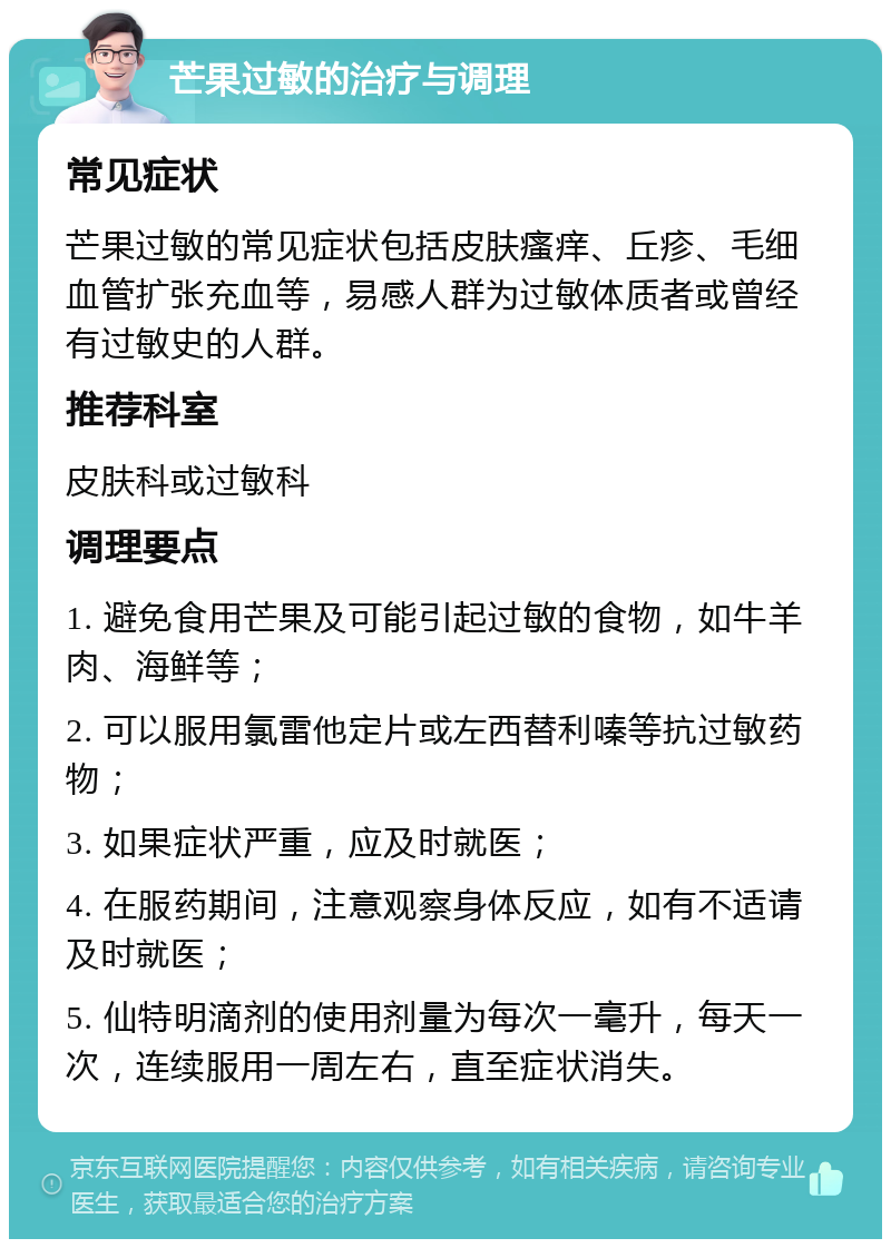 芒果过敏的治疗与调理 常见症状 芒果过敏的常见症状包括皮肤瘙痒、丘疹、毛细血管扩张充血等，易感人群为过敏体质者或曾经有过敏史的人群。 推荐科室 皮肤科或过敏科 调理要点 1. 避免食用芒果及可能引起过敏的食物，如牛羊肉、海鲜等； 2. 可以服用氯雷他定片或左西替利嗪等抗过敏药物； 3. 如果症状严重，应及时就医； 4. 在服药期间，注意观察身体反应，如有不适请及时就医； 5. 仙特明滴剂的使用剂量为每次一毫升，每天一次，连续服用一周左右，直至症状消失。