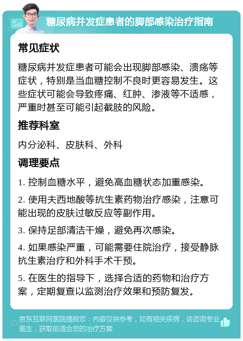 糖尿病并发症患者的脚部感染治疗指南 常见症状 糖尿病并发症患者可能会出现脚部感染、溃疡等症状，特别是当血糖控制不良时更容易发生。这些症状可能会导致疼痛、红肿、渗液等不适感，严重时甚至可能引起截肢的风险。 推荐科室 内分泌科、皮肤科、外科 调理要点 1. 控制血糖水平，避免高血糖状态加重感染。 2. 使用夫西地酸等抗生素药物治疗感染，注意可能出现的皮肤过敏反应等副作用。 3. 保持足部清洁干燥，避免再次感染。 4. 如果感染严重，可能需要住院治疗，接受静脉抗生素治疗和外科手术干预。 5. 在医生的指导下，选择合适的药物和治疗方案，定期复查以监测治疗效果和预防复发。