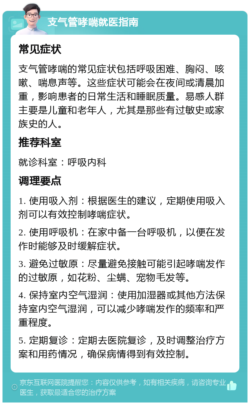 支气管哮喘就医指南 常见症状 支气管哮喘的常见症状包括呼吸困难、胸闷、咳嗽、喘息声等。这些症状可能会在夜间或清晨加重，影响患者的日常生活和睡眠质量。易感人群主要是儿童和老年人，尤其是那些有过敏史或家族史的人。 推荐科室 就诊科室：呼吸内科 调理要点 1. 使用吸入剂：根据医生的建议，定期使用吸入剂可以有效控制哮喘症状。 2. 使用呼吸机：在家中备一台呼吸机，以便在发作时能够及时缓解症状。 3. 避免过敏原：尽量避免接触可能引起哮喘发作的过敏原，如花粉、尘螨、宠物毛发等。 4. 保持室内空气湿润：使用加湿器或其他方法保持室内空气湿润，可以减少哮喘发作的频率和严重程度。 5. 定期复诊：定期去医院复诊，及时调整治疗方案和用药情况，确保病情得到有效控制。