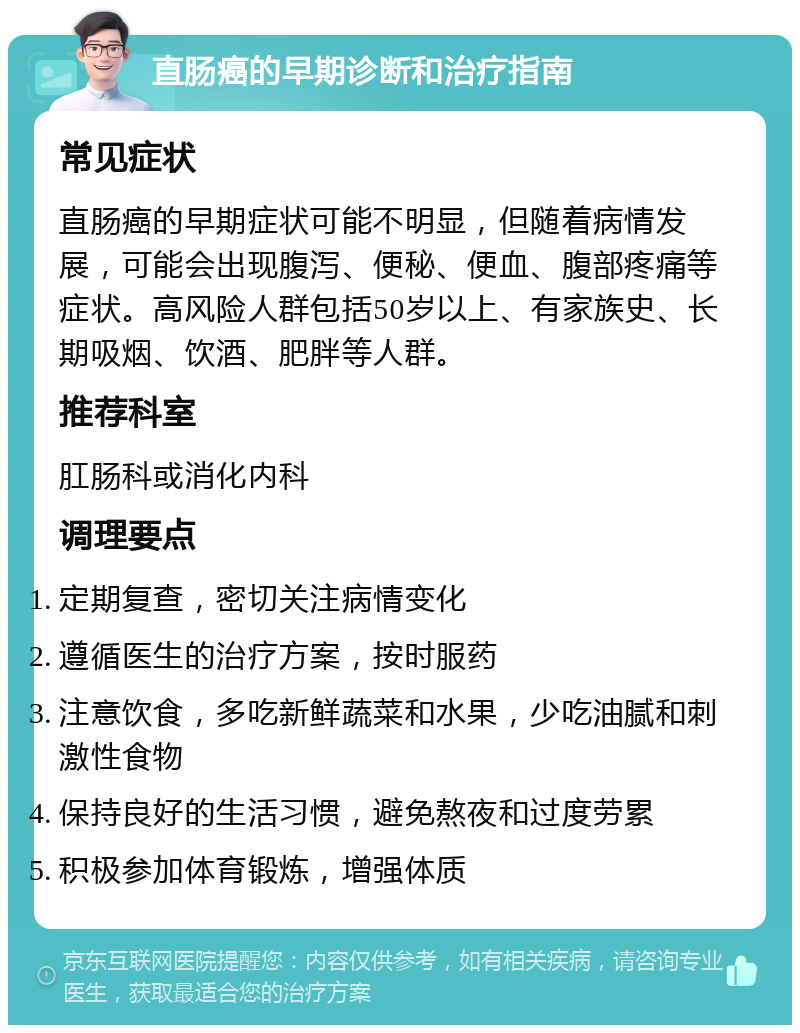 直肠癌的早期诊断和治疗指南 常见症状 直肠癌的早期症状可能不明显，但随着病情发展，可能会出现腹泻、便秘、便血、腹部疼痛等症状。高风险人群包括50岁以上、有家族史、长期吸烟、饮酒、肥胖等人群。 推荐科室 肛肠科或消化内科 调理要点 定期复查，密切关注病情变化 遵循医生的治疗方案，按时服药 注意饮食，多吃新鲜蔬菜和水果，少吃油腻和刺激性食物 保持良好的生活习惯，避免熬夜和过度劳累 积极参加体育锻炼，增强体质