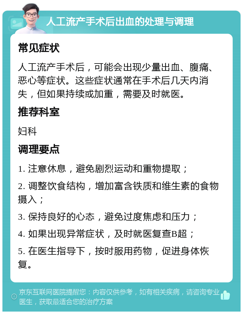 人工流产手术后出血的处理与调理 常见症状 人工流产手术后，可能会出现少量出血、腹痛、恶心等症状。这些症状通常在手术后几天内消失，但如果持续或加重，需要及时就医。 推荐科室 妇科 调理要点 1. 注意休息，避免剧烈运动和重物提取； 2. 调整饮食结构，增加富含铁质和维生素的食物摄入； 3. 保持良好的心态，避免过度焦虑和压力； 4. 如果出现异常症状，及时就医复查B超； 5. 在医生指导下，按时服用药物，促进身体恢复。