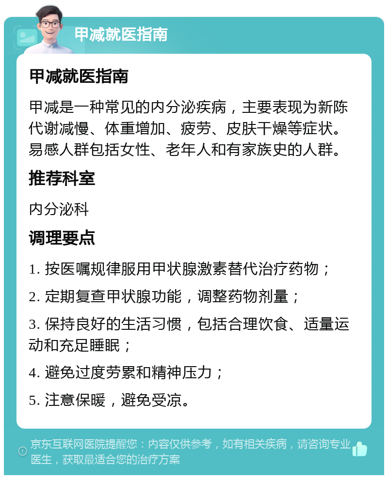 甲减就医指南 甲减就医指南 甲减是一种常见的内分泌疾病，主要表现为新陈代谢减慢、体重增加、疲劳、皮肤干燥等症状。易感人群包括女性、老年人和有家族史的人群。 推荐科室 内分泌科 调理要点 1. 按医嘱规律服用甲状腺激素替代治疗药物； 2. 定期复查甲状腺功能，调整药物剂量； 3. 保持良好的生活习惯，包括合理饮食、适量运动和充足睡眠； 4. 避免过度劳累和精神压力； 5. 注意保暖，避免受凉。