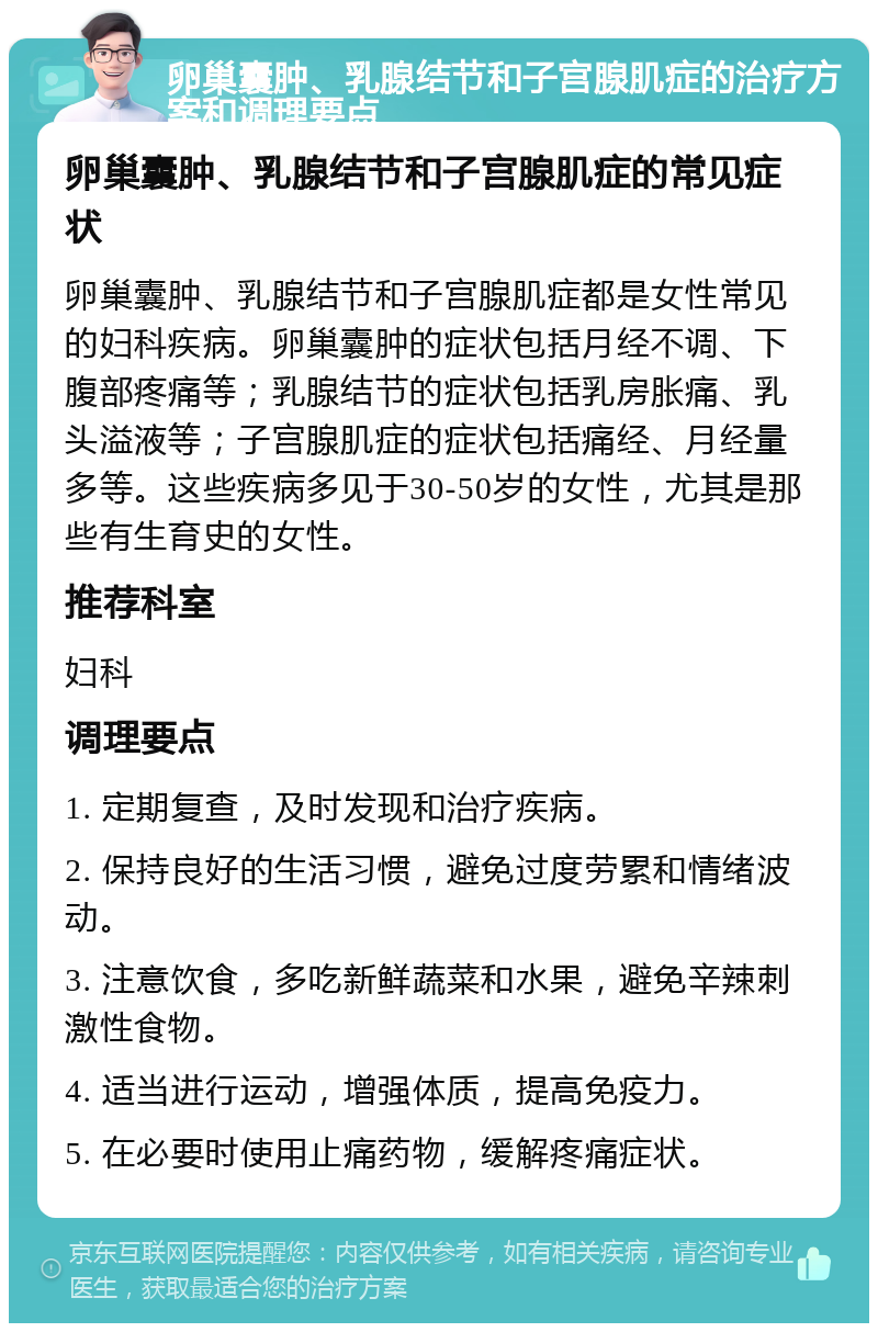 卵巢囊肿、乳腺结节和子宫腺肌症的治疗方案和调理要点 卵巢囊肿、乳腺结节和子宫腺肌症的常见症状 卵巢囊肿、乳腺结节和子宫腺肌症都是女性常见的妇科疾病。卵巢囊肿的症状包括月经不调、下腹部疼痛等；乳腺结节的症状包括乳房胀痛、乳头溢液等；子宫腺肌症的症状包括痛经、月经量多等。这些疾病多见于30-50岁的女性，尤其是那些有生育史的女性。 推荐科室 妇科 调理要点 1. 定期复查，及时发现和治疗疾病。 2. 保持良好的生活习惯，避免过度劳累和情绪波动。 3. 注意饮食，多吃新鲜蔬菜和水果，避免辛辣刺激性食物。 4. 适当进行运动，增强体质，提高免疫力。 5. 在必要时使用止痛药物，缓解疼痛症状。