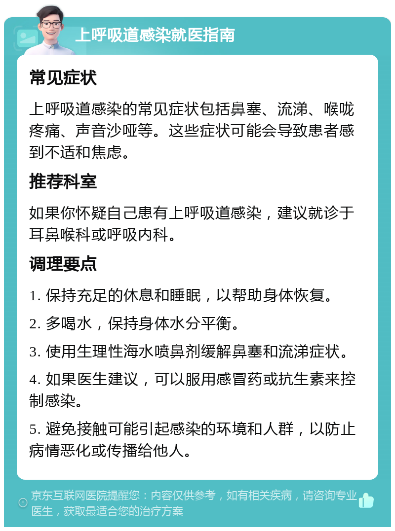 上呼吸道感染就医指南 常见症状 上呼吸道感染的常见症状包括鼻塞、流涕、喉咙疼痛、声音沙哑等。这些症状可能会导致患者感到不适和焦虑。 推荐科室 如果你怀疑自己患有上呼吸道感染，建议就诊于耳鼻喉科或呼吸内科。 调理要点 1. 保持充足的休息和睡眠，以帮助身体恢复。 2. 多喝水，保持身体水分平衡。 3. 使用生理性海水喷鼻剂缓解鼻塞和流涕症状。 4. 如果医生建议，可以服用感冒药或抗生素来控制感染。 5. 避免接触可能引起感染的环境和人群，以防止病情恶化或传播给他人。