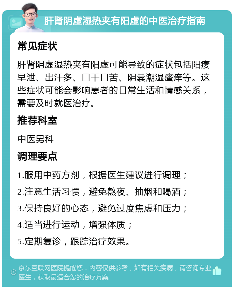 肝肾阴虚湿热夹有阳虚的中医治疗指南 常见症状 肝肾阴虚湿热夹有阳虚可能导致的症状包括阳痿早泄、出汗多、口干口苦、阴囊潮湿瘙痒等。这些症状可能会影响患者的日常生活和情感关系，需要及时就医治疗。 推荐科室 中医男科 调理要点 1.服用中药方剂，根据医生建议进行调理； 2.注意生活习惯，避免熬夜、抽烟和喝酒； 3.保持良好的心态，避免过度焦虑和压力； 4.适当进行运动，增强体质； 5.定期复诊，跟踪治疗效果。