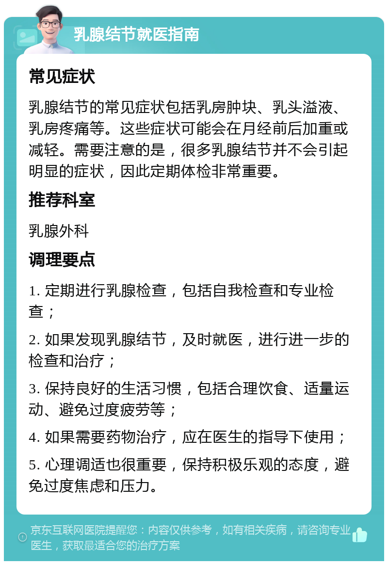 乳腺结节就医指南 常见症状 乳腺结节的常见症状包括乳房肿块、乳头溢液、乳房疼痛等。这些症状可能会在月经前后加重或减轻。需要注意的是，很多乳腺结节并不会引起明显的症状，因此定期体检非常重要。 推荐科室 乳腺外科 调理要点 1. 定期进行乳腺检查，包括自我检查和专业检查； 2. 如果发现乳腺结节，及时就医，进行进一步的检查和治疗； 3. 保持良好的生活习惯，包括合理饮食、适量运动、避免过度疲劳等； 4. 如果需要药物治疗，应在医生的指导下使用； 5. 心理调适也很重要，保持积极乐观的态度，避免过度焦虑和压力。