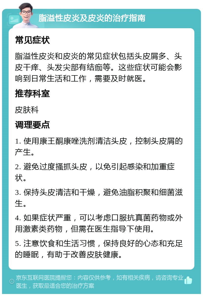 脂溢性皮炎及皮炎的治疗指南 常见症状 脂溢性皮炎和皮炎的常见症状包括头皮屑多、头皮干痒、头发尖部有结痂等。这些症状可能会影响到日常生活和工作，需要及时就医。 推荐科室 皮肤科 调理要点 1. 使用康王酮康唑洗剂清洁头皮，控制头皮屑的产生。 2. 避免过度搔抓头皮，以免引起感染和加重症状。 3. 保持头皮清洁和干燥，避免油脂积聚和细菌滋生。 4. 如果症状严重，可以考虑口服抗真菌药物或外用激素类药物，但需在医生指导下使用。 5. 注意饮食和生活习惯，保持良好的心态和充足的睡眠，有助于改善皮肤健康。