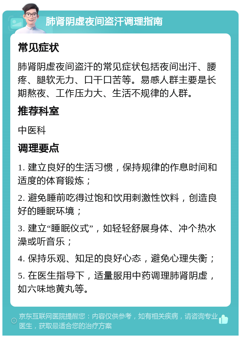 肺肾阴虚夜间盗汗调理指南 常见症状 肺肾阴虚夜间盗汗的常见症状包括夜间出汗、腰疼、腿软无力、口干口苦等。易感人群主要是长期熬夜、工作压力大、生活不规律的人群。 推荐科室 中医科 调理要点 1. 建立良好的生活习惯，保持规律的作息时间和适度的体育锻炼； 2. 避免睡前吃得过饱和饮用刺激性饮料，创造良好的睡眠环境； 3. 建立“睡眠仪式”，如轻轻舒展身体、冲个热水澡或听音乐； 4. 保持乐观、知足的良好心态，避免心理失衡； 5. 在医生指导下，适量服用中药调理肺肾阴虚，如六味地黄丸等。