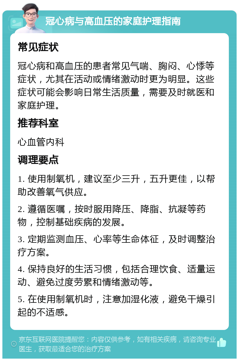 冠心病与高血压的家庭护理指南 常见症状 冠心病和高血压的患者常见气喘、胸闷、心悸等症状，尤其在活动或情绪激动时更为明显。这些症状可能会影响日常生活质量，需要及时就医和家庭护理。 推荐科室 心血管内科 调理要点 1. 使用制氧机，建议至少三升，五升更佳，以帮助改善氧气供应。 2. 遵循医嘱，按时服用降压、降脂、抗凝等药物，控制基础疾病的发展。 3. 定期监测血压、心率等生命体征，及时调整治疗方案。 4. 保持良好的生活习惯，包括合理饮食、适量运动、避免过度劳累和情绪激动等。 5. 在使用制氧机时，注意加湿化液，避免干燥引起的不适感。