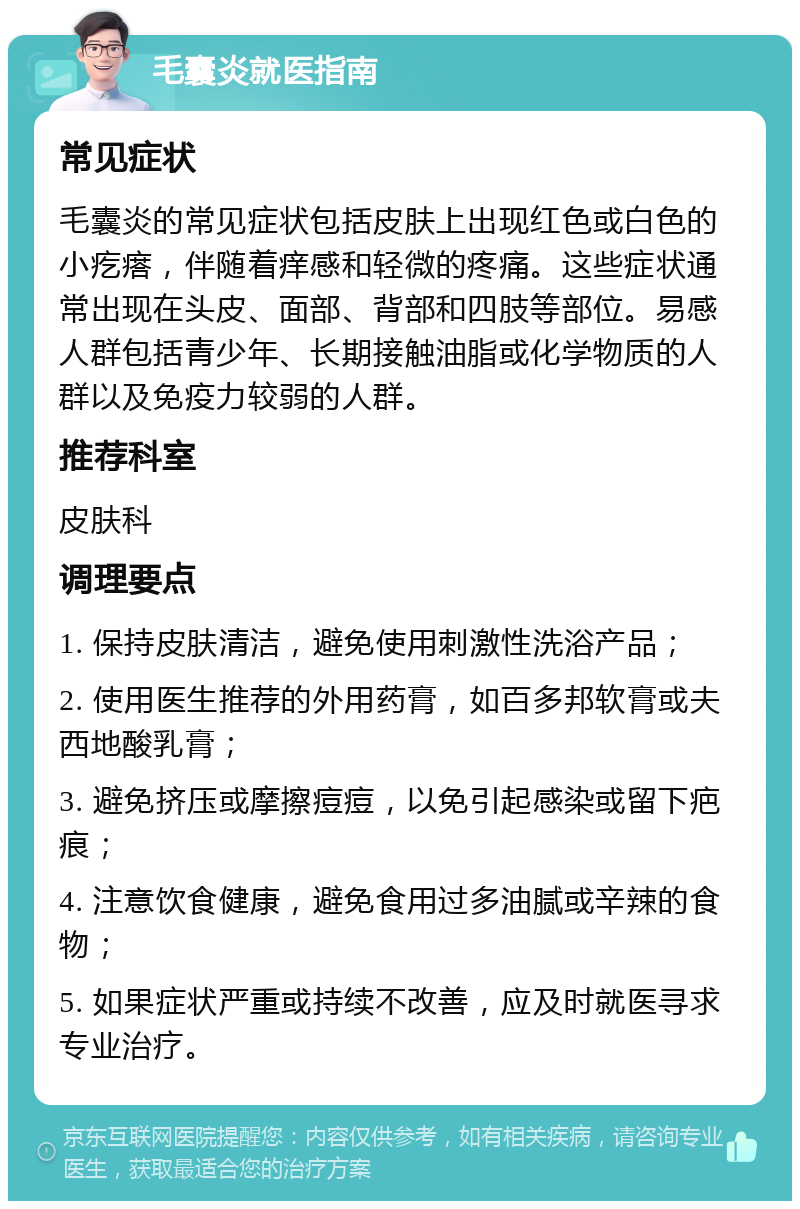 毛囊炎就医指南 常见症状 毛囊炎的常见症状包括皮肤上出现红色或白色的小疙瘩，伴随着痒感和轻微的疼痛。这些症状通常出现在头皮、面部、背部和四肢等部位。易感人群包括青少年、长期接触油脂或化学物质的人群以及免疫力较弱的人群。 推荐科室 皮肤科 调理要点 1. 保持皮肤清洁，避免使用刺激性洗浴产品； 2. 使用医生推荐的外用药膏，如百多邦软膏或夫西地酸乳膏； 3. 避免挤压或摩擦痘痘，以免引起感染或留下疤痕； 4. 注意饮食健康，避免食用过多油腻或辛辣的食物； 5. 如果症状严重或持续不改善，应及时就医寻求专业治疗。