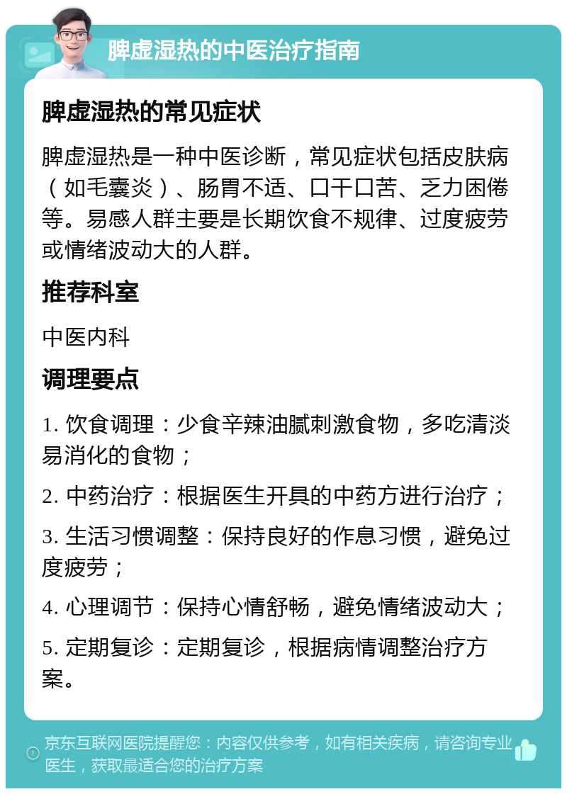 脾虚湿热的中医治疗指南 脾虚湿热的常见症状 脾虚湿热是一种中医诊断，常见症状包括皮肤病（如毛囊炎）、肠胃不适、口干口苦、乏力困倦等。易感人群主要是长期饮食不规律、过度疲劳或情绪波动大的人群。 推荐科室 中医内科 调理要点 1. 饮食调理：少食辛辣油腻刺激食物，多吃清淡易消化的食物； 2. 中药治疗：根据医生开具的中药方进行治疗； 3. 生活习惯调整：保持良好的作息习惯，避免过度疲劳； 4. 心理调节：保持心情舒畅，避免情绪波动大； 5. 定期复诊：定期复诊，根据病情调整治疗方案。