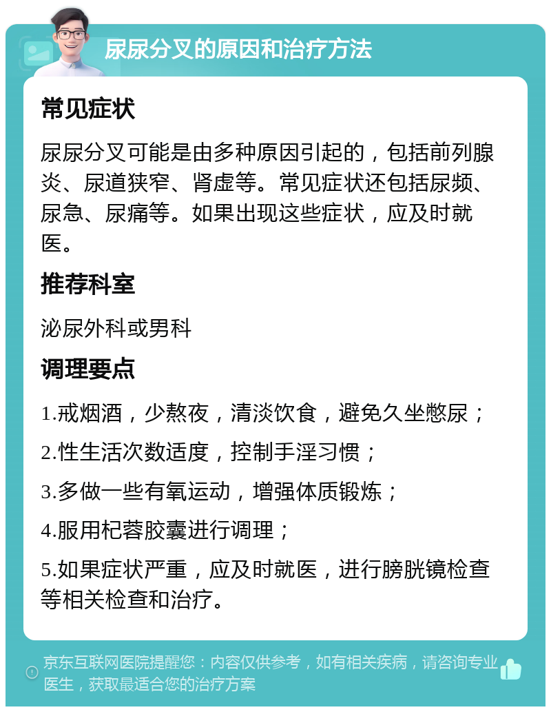 尿尿分叉的原因和治疗方法 常见症状 尿尿分叉可能是由多种原因引起的，包括前列腺炎、尿道狭窄、肾虚等。常见症状还包括尿频、尿急、尿痛等。如果出现这些症状，应及时就医。 推荐科室 泌尿外科或男科 调理要点 1.戒烟酒，少熬夜，清淡饮食，避免久坐憋尿； 2.性生活次数适度，控制手淫习惯； 3.多做一些有氧运动，增强体质锻炼； 4.服用杞蓉胶囊进行调理； 5.如果症状严重，应及时就医，进行膀胱镜检查等相关检查和治疗。