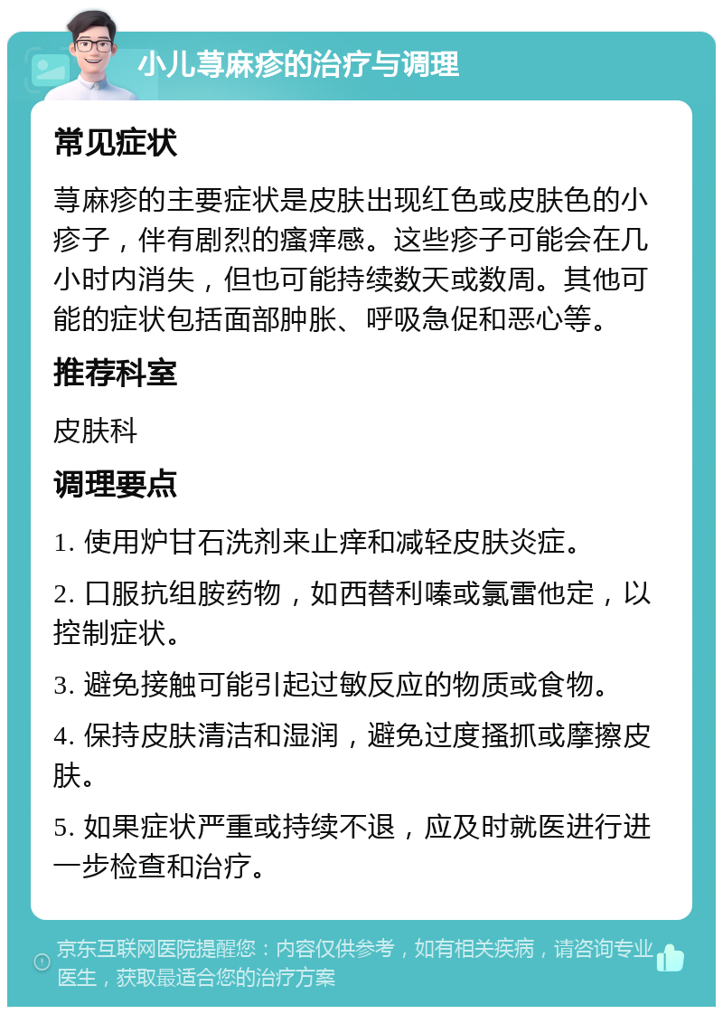 小儿荨麻疹的治疗与调理 常见症状 荨麻疹的主要症状是皮肤出现红色或皮肤色的小疹子，伴有剧烈的瘙痒感。这些疹子可能会在几小时内消失，但也可能持续数天或数周。其他可能的症状包括面部肿胀、呼吸急促和恶心等。 推荐科室 皮肤科 调理要点 1. 使用炉甘石洗剂来止痒和减轻皮肤炎症。 2. 口服抗组胺药物，如西替利嗪或氯雷他定，以控制症状。 3. 避免接触可能引起过敏反应的物质或食物。 4. 保持皮肤清洁和湿润，避免过度搔抓或摩擦皮肤。 5. 如果症状严重或持续不退，应及时就医进行进一步检查和治疗。