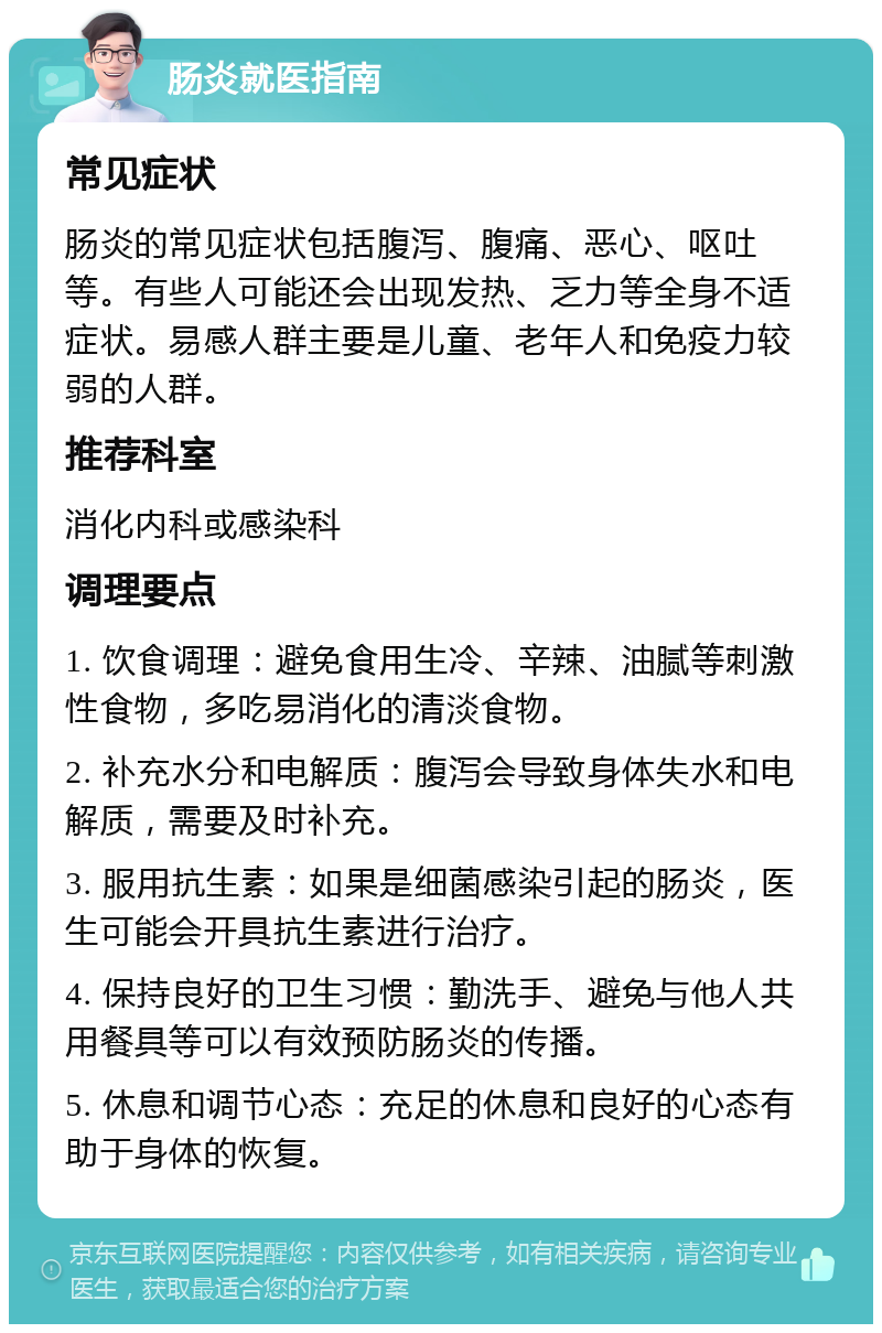 肠炎就医指南 常见症状 肠炎的常见症状包括腹泻、腹痛、恶心、呕吐等。有些人可能还会出现发热、乏力等全身不适症状。易感人群主要是儿童、老年人和免疫力较弱的人群。 推荐科室 消化内科或感染科 调理要点 1. 饮食调理：避免食用生冷、辛辣、油腻等刺激性食物，多吃易消化的清淡食物。 2. 补充水分和电解质：腹泻会导致身体失水和电解质，需要及时补充。 3. 服用抗生素：如果是细菌感染引起的肠炎，医生可能会开具抗生素进行治疗。 4. 保持良好的卫生习惯：勤洗手、避免与他人共用餐具等可以有效预防肠炎的传播。 5. 休息和调节心态：充足的休息和良好的心态有助于身体的恢复。