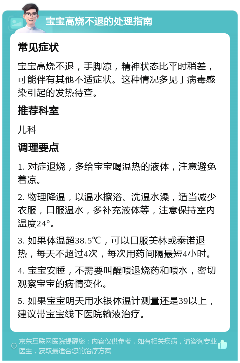 宝宝高烧不退的处理指南 常见症状 宝宝高烧不退，手脚凉，精神状态比平时稍差，可能伴有其他不适症状。这种情况多见于病毒感染引起的发热待查。 推荐科室 儿科 调理要点 1. 对症退烧，多给宝宝喝温热的液体，注意避免着凉。 2. 物理降温，以温水擦浴、洗温水澡，适当减少衣服，口服温水，多补充液体等，注意保持室内温度24°。 3. 如果体温超38.5℃，可以口服美林或泰诺退热，每天不超过4次，每次用药间隔最短4小时。 4. 宝宝安睡，不需要叫醒喂退烧药和喂水，密切观察宝宝的病情变化。 5. 如果宝宝明天用水银体温计测量还是39以上，建议带宝宝线下医院输液治疗。