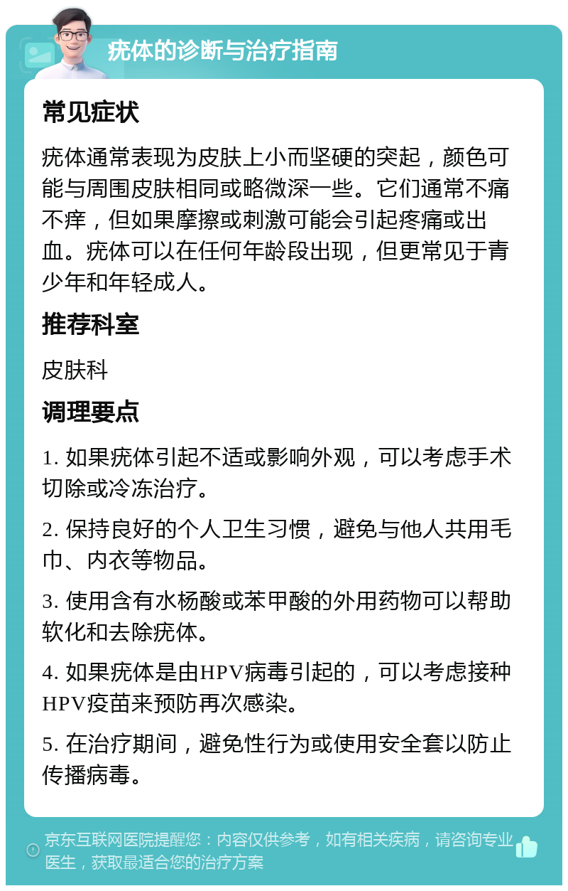 疣体的诊断与治疗指南 常见症状 疣体通常表现为皮肤上小而坚硬的突起，颜色可能与周围皮肤相同或略微深一些。它们通常不痛不痒，但如果摩擦或刺激可能会引起疼痛或出血。疣体可以在任何年龄段出现，但更常见于青少年和年轻成人。 推荐科室 皮肤科 调理要点 1. 如果疣体引起不适或影响外观，可以考虑手术切除或冷冻治疗。 2. 保持良好的个人卫生习惯，避免与他人共用毛巾、内衣等物品。 3. 使用含有水杨酸或苯甲酸的外用药物可以帮助软化和去除疣体。 4. 如果疣体是由HPV病毒引起的，可以考虑接种HPV疫苗来预防再次感染。 5. 在治疗期间，避免性行为或使用安全套以防止传播病毒。