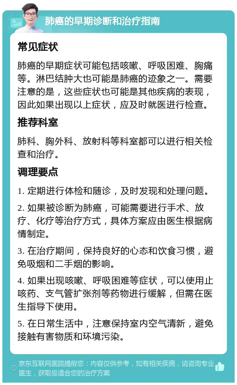 肺癌的早期诊断和治疗指南 常见症状 肺癌的早期症状可能包括咳嗽、呼吸困难、胸痛等。淋巴结肿大也可能是肺癌的迹象之一。需要注意的是，这些症状也可能是其他疾病的表现，因此如果出现以上症状，应及时就医进行检查。 推荐科室 肺科、胸外科、放射科等科室都可以进行相关检查和治疗。 调理要点 1. 定期进行体检和随诊，及时发现和处理问题。 2. 如果被诊断为肺癌，可能需要进行手术、放疗、化疗等治疗方式，具体方案应由医生根据病情制定。 3. 在治疗期间，保持良好的心态和饮食习惯，避免吸烟和二手烟的影响。 4. 如果出现咳嗽、呼吸困难等症状，可以使用止咳药、支气管扩张剂等药物进行缓解，但需在医生指导下使用。 5. 在日常生活中，注意保持室内空气清新，避免接触有害物质和环境污染。