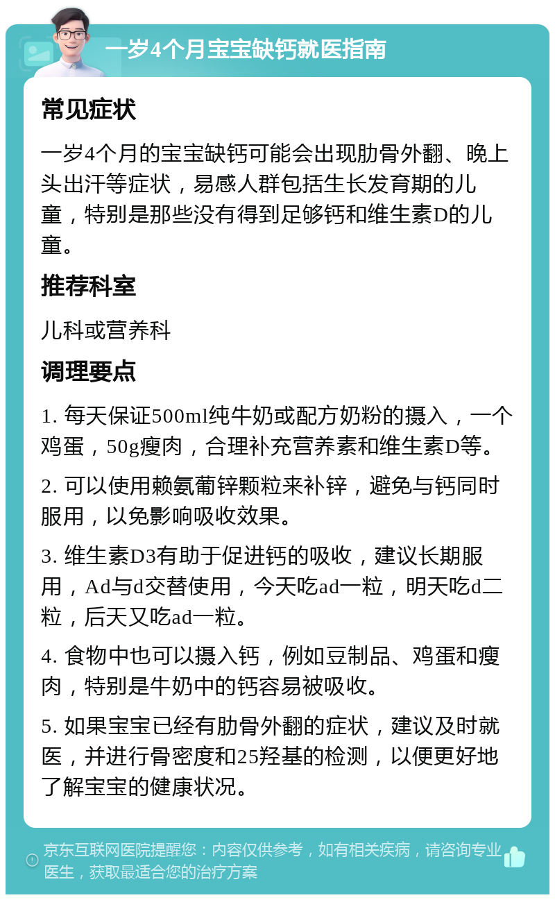 一岁4个月宝宝缺钙就医指南 常见症状 一岁4个月的宝宝缺钙可能会出现肋骨外翻、晚上头出汗等症状，易感人群包括生长发育期的儿童，特别是那些没有得到足够钙和维生素D的儿童。 推荐科室 儿科或营养科 调理要点 1. 每天保证500ml纯牛奶或配方奶粉的摄入，一个鸡蛋，50g瘦肉，合理补充营养素和维生素D等。 2. 可以使用赖氨葡锌颗粒来补锌，避免与钙同时服用，以免影响吸收效果。 3. 维生素D3有助于促进钙的吸收，建议长期服用，Ad与d交替使用，今天吃ad一粒，明天吃d二粒，后天又吃ad一粒。 4. 食物中也可以摄入钙，例如豆制品、鸡蛋和瘦肉，特别是牛奶中的钙容易被吸收。 5. 如果宝宝已经有肋骨外翻的症状，建议及时就医，并进行骨密度和25羟基的检测，以便更好地了解宝宝的健康状况。