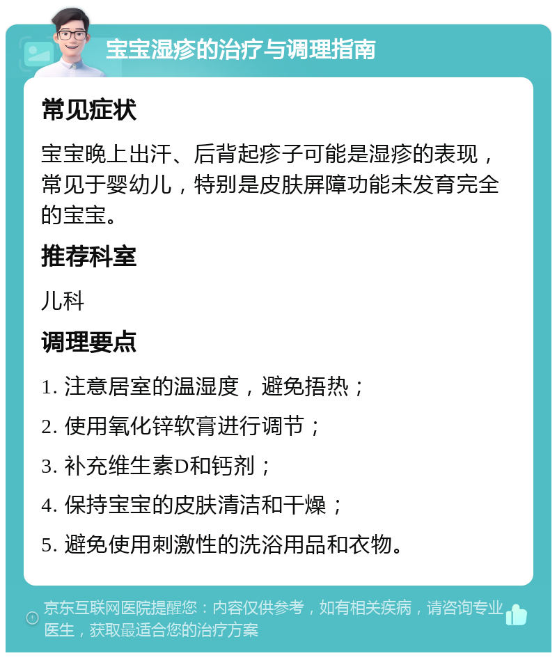 宝宝湿疹的治疗与调理指南 常见症状 宝宝晚上出汗、后背起疹子可能是湿疹的表现，常见于婴幼儿，特别是皮肤屏障功能未发育完全的宝宝。 推荐科室 儿科 调理要点 1. 注意居室的温湿度，避免捂热； 2. 使用氧化锌软膏进行调节； 3. 补充维生素D和钙剂； 4. 保持宝宝的皮肤清洁和干燥； 5. 避免使用刺激性的洗浴用品和衣物。