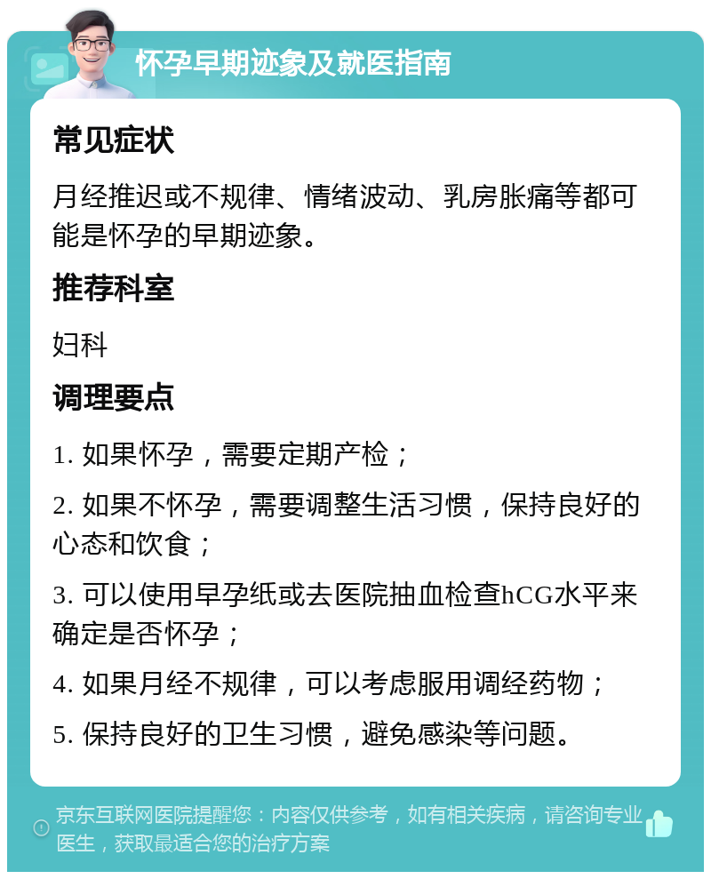 怀孕早期迹象及就医指南 常见症状 月经推迟或不规律、情绪波动、乳房胀痛等都可能是怀孕的早期迹象。 推荐科室 妇科 调理要点 1. 如果怀孕，需要定期产检； 2. 如果不怀孕，需要调整生活习惯，保持良好的心态和饮食； 3. 可以使用早孕纸或去医院抽血检查hCG水平来确定是否怀孕； 4. 如果月经不规律，可以考虑服用调经药物； 5. 保持良好的卫生习惯，避免感染等问题。