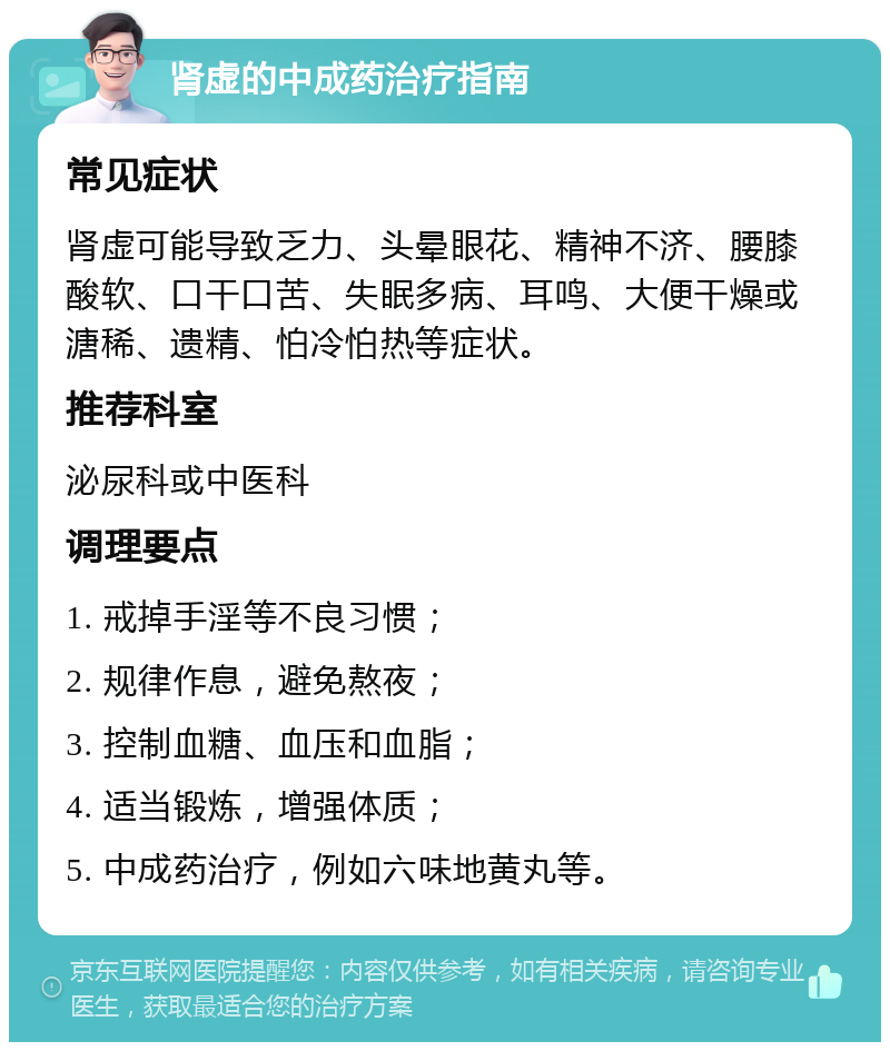 肾虚的中成药治疗指南 常见症状 肾虚可能导致乏力、头晕眼花、精神不济、腰膝酸软、口干口苦、失眠多病、耳鸣、大便干燥或溏稀、遗精、怕冷怕热等症状。 推荐科室 泌尿科或中医科 调理要点 1. 戒掉手淫等不良习惯； 2. 规律作息，避免熬夜； 3. 控制血糖、血压和血脂； 4. 适当锻炼，增强体质； 5. 中成药治疗，例如六味地黄丸等。