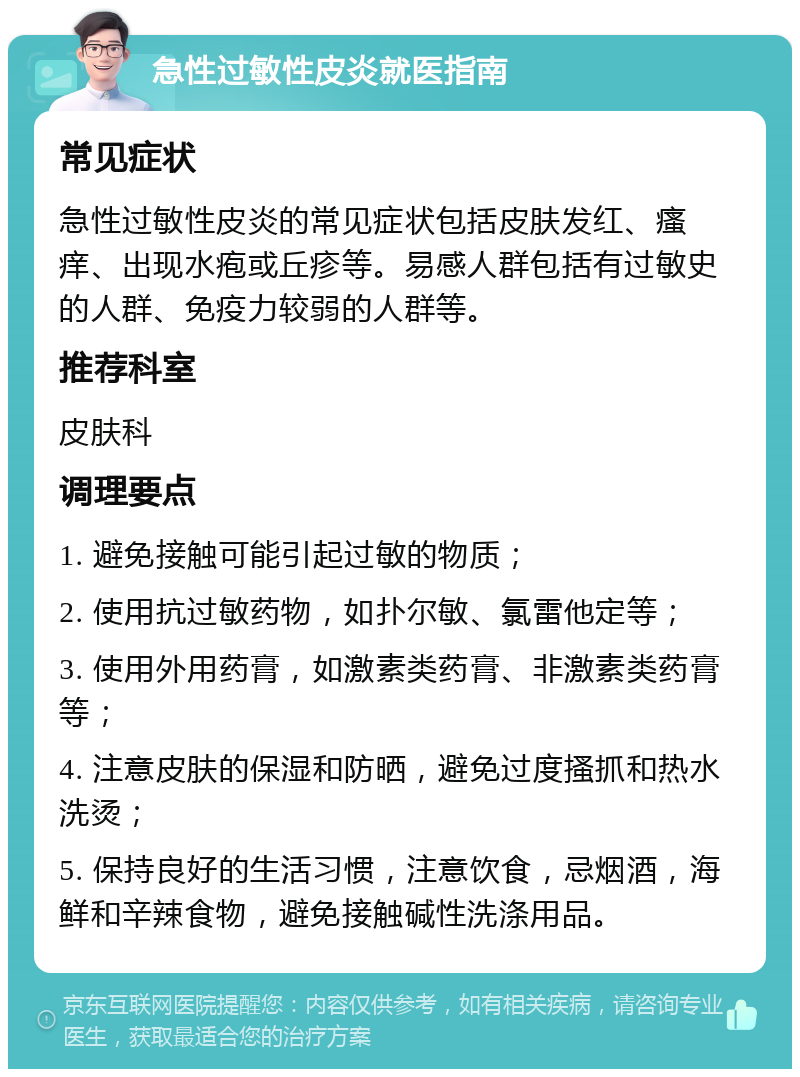 急性过敏性皮炎就医指南 常见症状 急性过敏性皮炎的常见症状包括皮肤发红、瘙痒、出现水疱或丘疹等。易感人群包括有过敏史的人群、免疫力较弱的人群等。 推荐科室 皮肤科 调理要点 1. 避免接触可能引起过敏的物质； 2. 使用抗过敏药物，如扑尔敏、氯雷他定等； 3. 使用外用药膏，如激素类药膏、非激素类药膏等； 4. 注意皮肤的保湿和防晒，避免过度搔抓和热水洗烫； 5. 保持良好的生活习惯，注意饮食，忌烟酒，海鲜和辛辣食物，避免接触碱性洗涤用品。