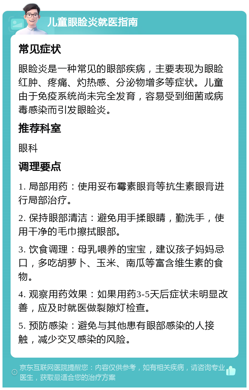 儿童眼睑炎就医指南 常见症状 眼睑炎是一种常见的眼部疾病，主要表现为眼睑红肿、疼痛、灼热感、分泌物增多等症状。儿童由于免疫系统尚未完全发育，容易受到细菌或病毒感染而引发眼睑炎。 推荐科室 眼科 调理要点 1. 局部用药：使用妥布霉素眼膏等抗生素眼膏进行局部治疗。 2. 保持眼部清洁：避免用手揉眼睛，勤洗手，使用干净的毛巾擦拭眼部。 3. 饮食调理：母乳喂养的宝宝，建议孩子妈妈忌口，多吃胡萝卜、玉米、南瓜等富含维生素的食物。 4. 观察用药效果：如果用药3-5天后症状未明显改善，应及时就医做裂隙灯检查。 5. 预防感染：避免与其他患有眼部感染的人接触，减少交叉感染的风险。