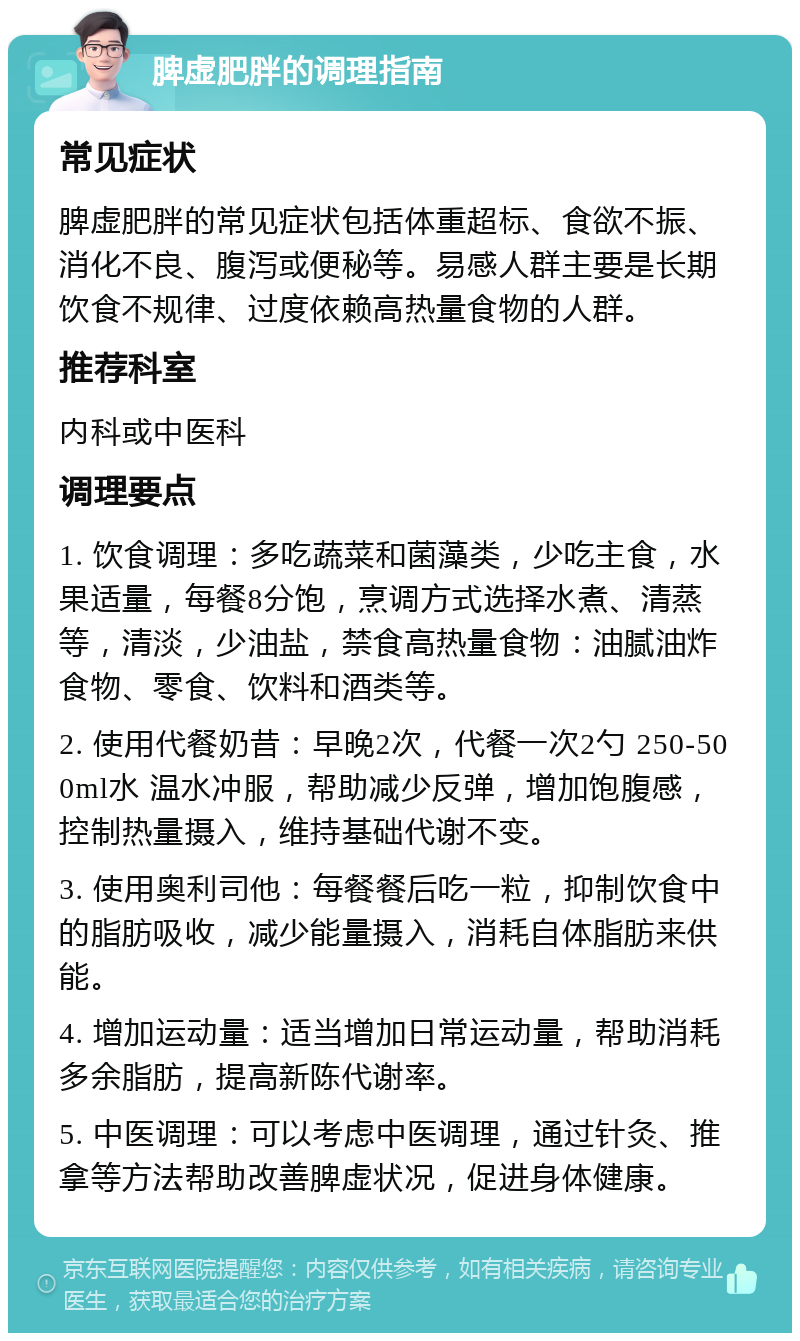 脾虚肥胖的调理指南 常见症状 脾虚肥胖的常见症状包括体重超标、食欲不振、消化不良、腹泻或便秘等。易感人群主要是长期饮食不规律、过度依赖高热量食物的人群。 推荐科室 内科或中医科 调理要点 1. 饮食调理：多吃蔬菜和菌藻类，少吃主食，水果适量，每餐8分饱，烹调方式选择水煮、清蒸等，清淡，少油盐，禁食高热量食物：油腻油炸食物、零食、饮料和酒类等。 2. 使用代餐奶昔：早晚2次，代餐一次2勺 250-500ml水 温水冲服，帮助减少反弹，增加饱腹感，控制热量摄入，维持基础代谢不变。 3. 使用奥利司他：每餐餐后吃一粒，抑制饮食中的脂肪吸收，减少能量摄入，消耗自体脂肪来供能。 4. 增加运动量：适当增加日常运动量，帮助消耗多余脂肪，提高新陈代谢率。 5. 中医调理：可以考虑中医调理，通过针灸、推拿等方法帮助改善脾虚状况，促进身体健康。