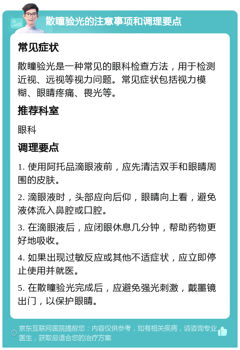 散瞳验光的注意事项和调理要点 常见症状 散瞳验光是一种常见的眼科检查方法，用于检测近视、远视等视力问题。常见症状包括视力模糊、眼睛疼痛、畏光等。 推荐科室 眼科 调理要点 1. 使用阿托品滴眼液前，应先清洁双手和眼睛周围的皮肤。 2. 滴眼液时，头部应向后仰，眼睛向上看，避免液体流入鼻腔或口腔。 3. 在滴眼液后，应闭眼休息几分钟，帮助药物更好地吸收。 4. 如果出现过敏反应或其他不适症状，应立即停止使用并就医。 5. 在散瞳验光完成后，应避免强光刺激，戴墨镜出门，以保护眼睛。