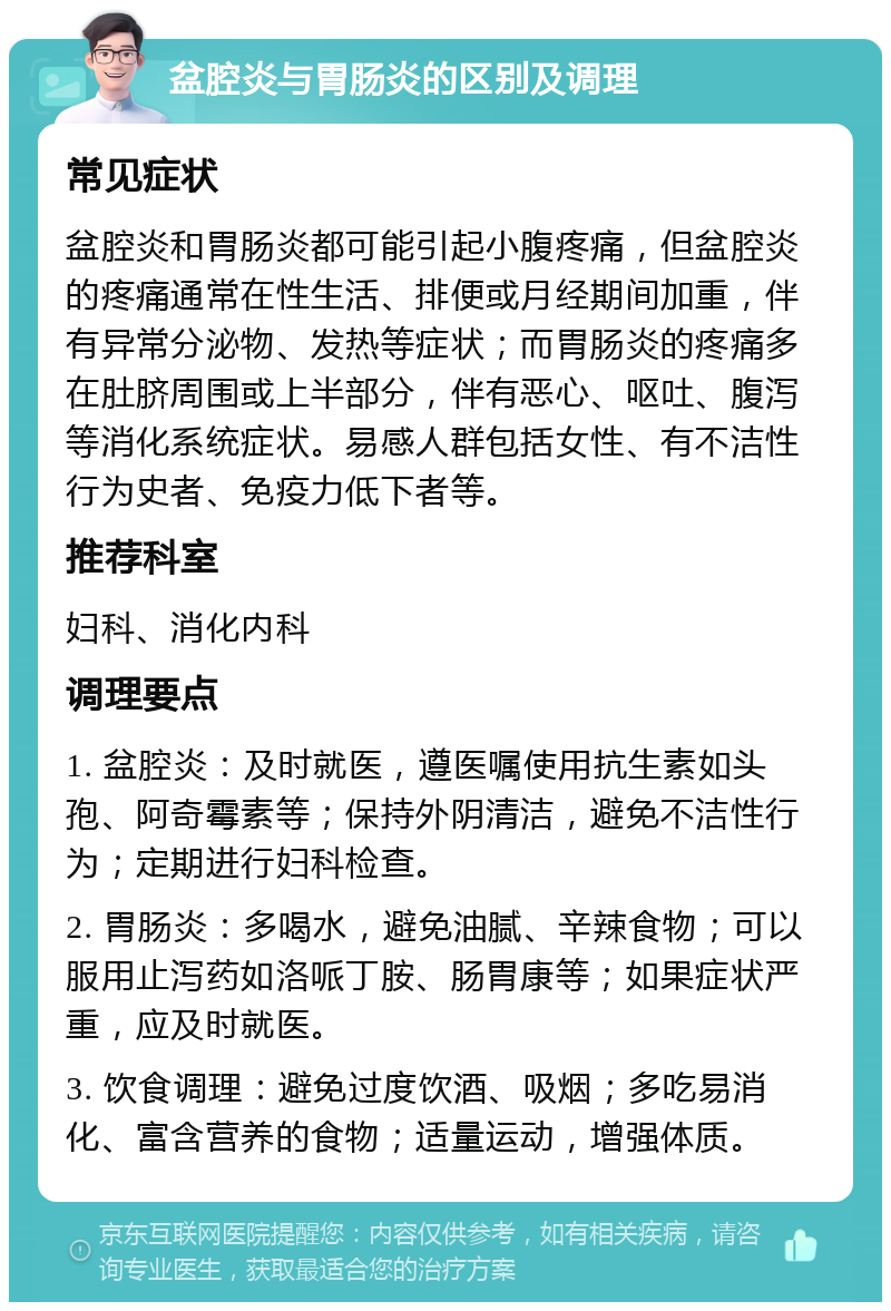 盆腔炎与胃肠炎的区别及调理 常见症状 盆腔炎和胃肠炎都可能引起小腹疼痛，但盆腔炎的疼痛通常在性生活、排便或月经期间加重，伴有异常分泌物、发热等症状；而胃肠炎的疼痛多在肚脐周围或上半部分，伴有恶心、呕吐、腹泻等消化系统症状。易感人群包括女性、有不洁性行为史者、免疫力低下者等。 推荐科室 妇科、消化内科 调理要点 1. 盆腔炎：及时就医，遵医嘱使用抗生素如头孢、阿奇霉素等；保持外阴清洁，避免不洁性行为；定期进行妇科检查。 2. 胃肠炎：多喝水，避免油腻、辛辣食物；可以服用止泻药如洛哌丁胺、肠胃康等；如果症状严重，应及时就医。 3. 饮食调理：避免过度饮酒、吸烟；多吃易消化、富含营养的食物；适量运动，增强体质。