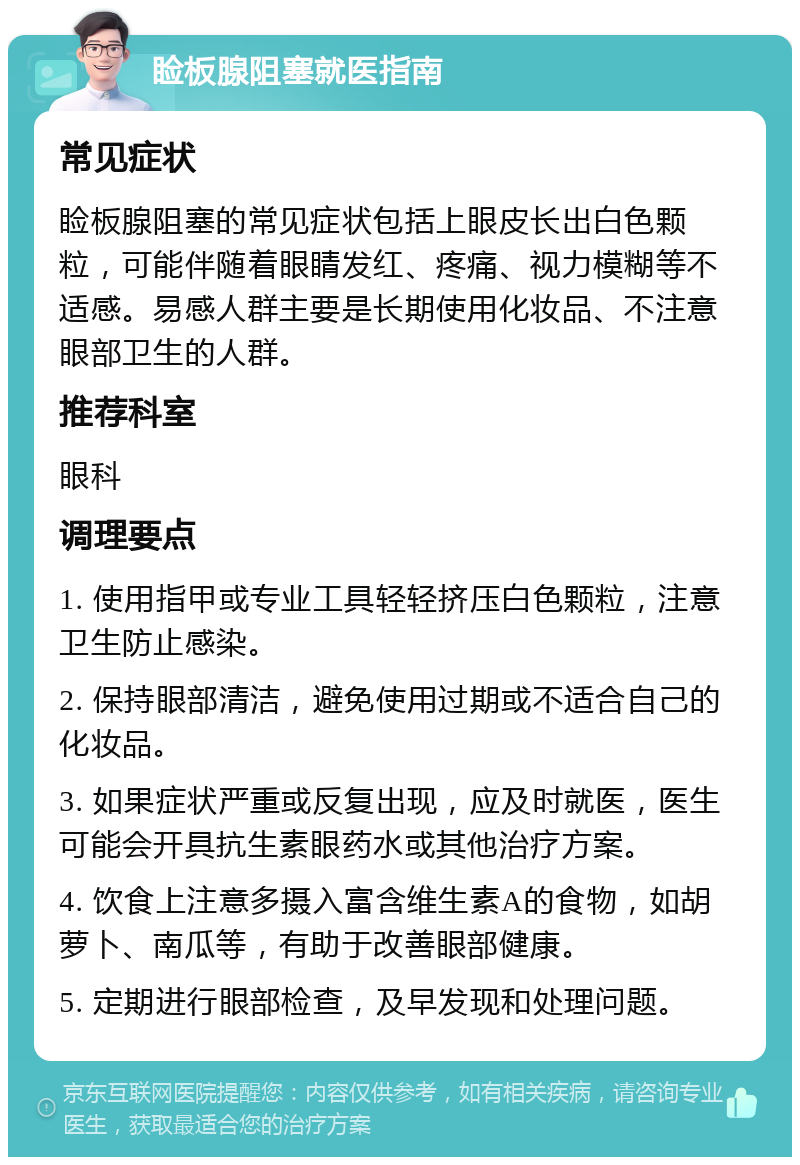 睑板腺阻塞就医指南 常见症状 睑板腺阻塞的常见症状包括上眼皮长出白色颗粒，可能伴随着眼睛发红、疼痛、视力模糊等不适感。易感人群主要是长期使用化妆品、不注意眼部卫生的人群。 推荐科室 眼科 调理要点 1. 使用指甲或专业工具轻轻挤压白色颗粒，注意卫生防止感染。 2. 保持眼部清洁，避免使用过期或不适合自己的化妆品。 3. 如果症状严重或反复出现，应及时就医，医生可能会开具抗生素眼药水或其他治疗方案。 4. 饮食上注意多摄入富含维生素A的食物，如胡萝卜、南瓜等，有助于改善眼部健康。 5. 定期进行眼部检查，及早发现和处理问题。