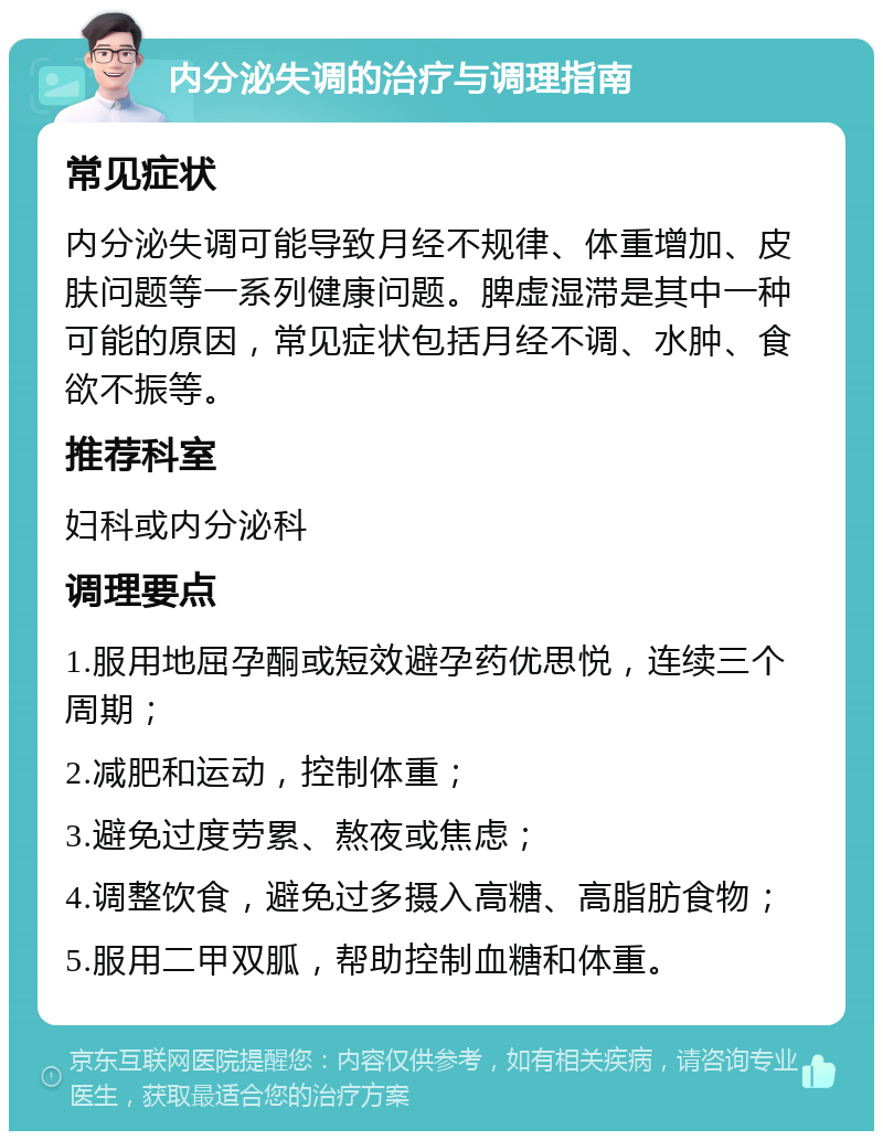 内分泌失调的治疗与调理指南 常见症状 内分泌失调可能导致月经不规律、体重增加、皮肤问题等一系列健康问题。脾虚湿滞是其中一种可能的原因，常见症状包括月经不调、水肿、食欲不振等。 推荐科室 妇科或内分泌科 调理要点 1.服用地屈孕酮或短效避孕药优思悦，连续三个周期； 2.减肥和运动，控制体重； 3.避免过度劳累、熬夜或焦虑； 4.调整饮食，避免过多摄入高糖、高脂肪食物； 5.服用二甲双胍，帮助控制血糖和体重。