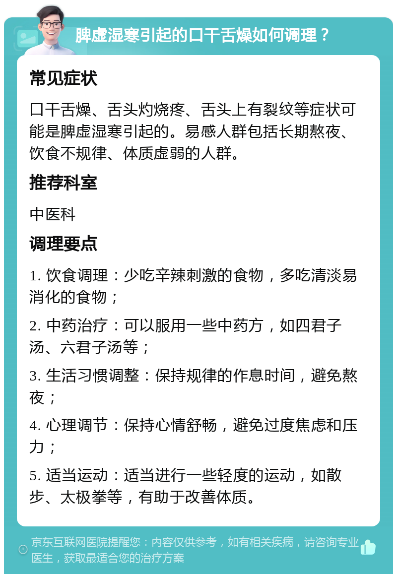 脾虚湿寒引起的口干舌燥如何调理？ 常见症状 口干舌燥、舌头灼烧疼、舌头上有裂纹等症状可能是脾虚湿寒引起的。易感人群包括长期熬夜、饮食不规律、体质虚弱的人群。 推荐科室 中医科 调理要点 1. 饮食调理：少吃辛辣刺激的食物，多吃清淡易消化的食物； 2. 中药治疗：可以服用一些中药方，如四君子汤、六君子汤等； 3. 生活习惯调整：保持规律的作息时间，避免熬夜； 4. 心理调节：保持心情舒畅，避免过度焦虑和压力； 5. 适当运动：适当进行一些轻度的运动，如散步、太极拳等，有助于改善体质。