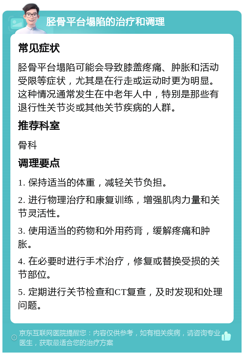 胫骨平台塌陷的治疗和调理 常见症状 胫骨平台塌陷可能会导致膝盖疼痛、肿胀和活动受限等症状，尤其是在行走或运动时更为明显。这种情况通常发生在中老年人中，特别是那些有退行性关节炎或其他关节疾病的人群。 推荐科室 骨科 调理要点 1. 保持适当的体重，减轻关节负担。 2. 进行物理治疗和康复训练，增强肌肉力量和关节灵活性。 3. 使用适当的药物和外用药膏，缓解疼痛和肿胀。 4. 在必要时进行手术治疗，修复或替换受损的关节部位。 5. 定期进行关节检查和CT复查，及时发现和处理问题。