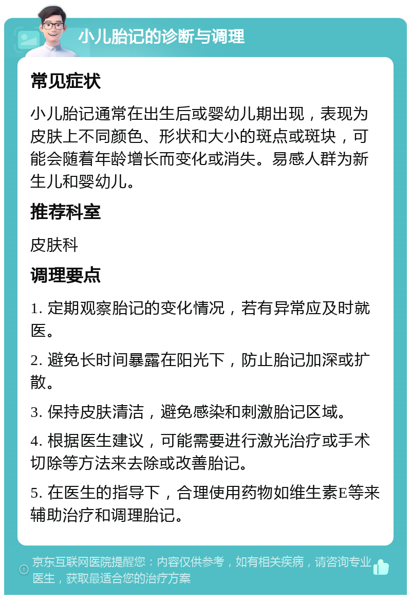 小儿胎记的诊断与调理 常见症状 小儿胎记通常在出生后或婴幼儿期出现，表现为皮肤上不同颜色、形状和大小的斑点或斑块，可能会随着年龄增长而变化或消失。易感人群为新生儿和婴幼儿。 推荐科室 皮肤科 调理要点 1. 定期观察胎记的变化情况，若有异常应及时就医。 2. 避免长时间暴露在阳光下，防止胎记加深或扩散。 3. 保持皮肤清洁，避免感染和刺激胎记区域。 4. 根据医生建议，可能需要进行激光治疗或手术切除等方法来去除或改善胎记。 5. 在医生的指导下，合理使用药物如维生素E等来辅助治疗和调理胎记。