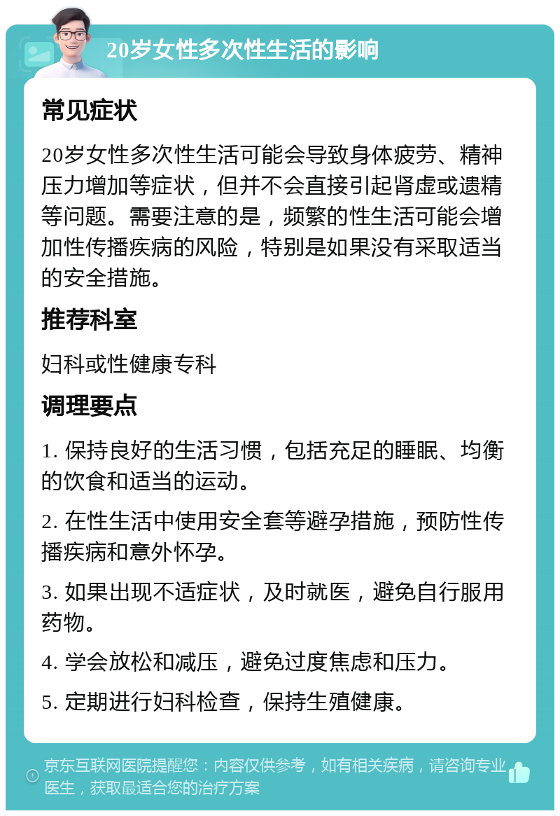 20岁女性多次性生活的影响 常见症状 20岁女性多次性生活可能会导致身体疲劳、精神压力增加等症状，但并不会直接引起肾虚或遗精等问题。需要注意的是，频繁的性生活可能会增加性传播疾病的风险，特别是如果没有采取适当的安全措施。 推荐科室 妇科或性健康专科 调理要点 1. 保持良好的生活习惯，包括充足的睡眠、均衡的饮食和适当的运动。 2. 在性生活中使用安全套等避孕措施，预防性传播疾病和意外怀孕。 3. 如果出现不适症状，及时就医，避免自行服用药物。 4. 学会放松和减压，避免过度焦虑和压力。 5. 定期进行妇科检查，保持生殖健康。