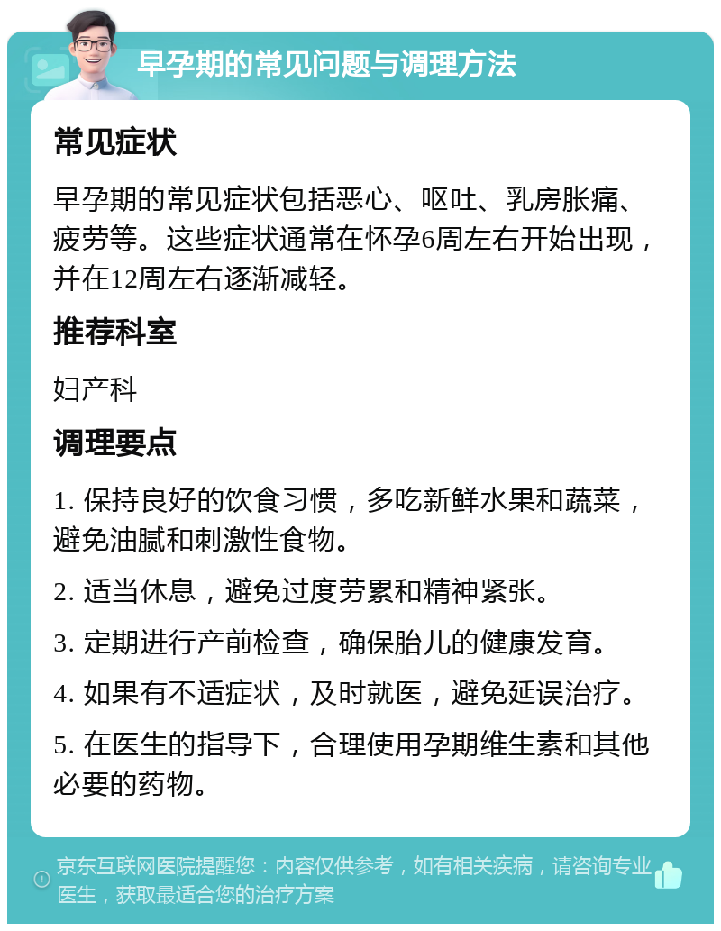 早孕期的常见问题与调理方法 常见症状 早孕期的常见症状包括恶心、呕吐、乳房胀痛、疲劳等。这些症状通常在怀孕6周左右开始出现，并在12周左右逐渐减轻。 推荐科室 妇产科 调理要点 1. 保持良好的饮食习惯，多吃新鲜水果和蔬菜，避免油腻和刺激性食物。 2. 适当休息，避免过度劳累和精神紧张。 3. 定期进行产前检查，确保胎儿的健康发育。 4. 如果有不适症状，及时就医，避免延误治疗。 5. 在医生的指导下，合理使用孕期维生素和其他必要的药物。