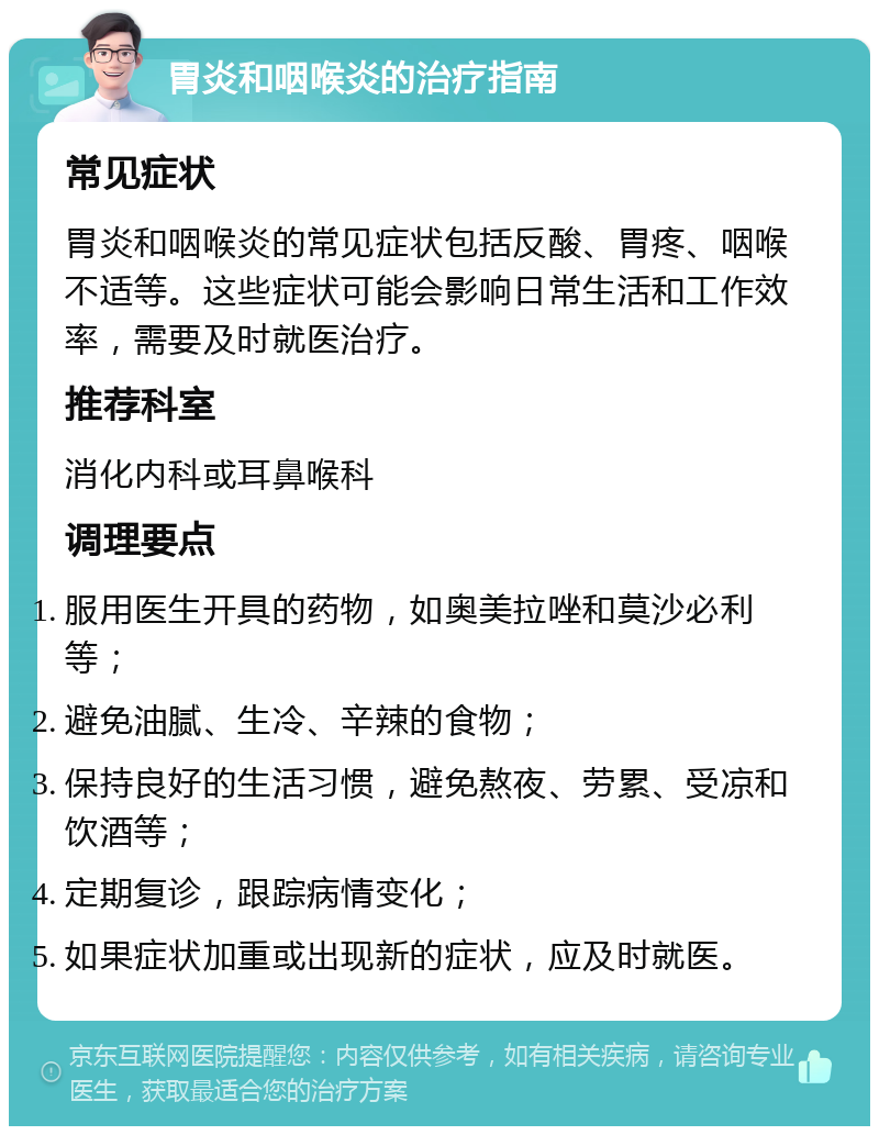 胃炎和咽喉炎的治疗指南 常见症状 胃炎和咽喉炎的常见症状包括反酸、胃疼、咽喉不适等。这些症状可能会影响日常生活和工作效率，需要及时就医治疗。 推荐科室 消化内科或耳鼻喉科 调理要点 服用医生开具的药物，如奥美拉唑和莫沙必利等； 避免油腻、生冷、辛辣的食物； 保持良好的生活习惯，避免熬夜、劳累、受凉和饮酒等； 定期复诊，跟踪病情变化； 如果症状加重或出现新的症状，应及时就医。