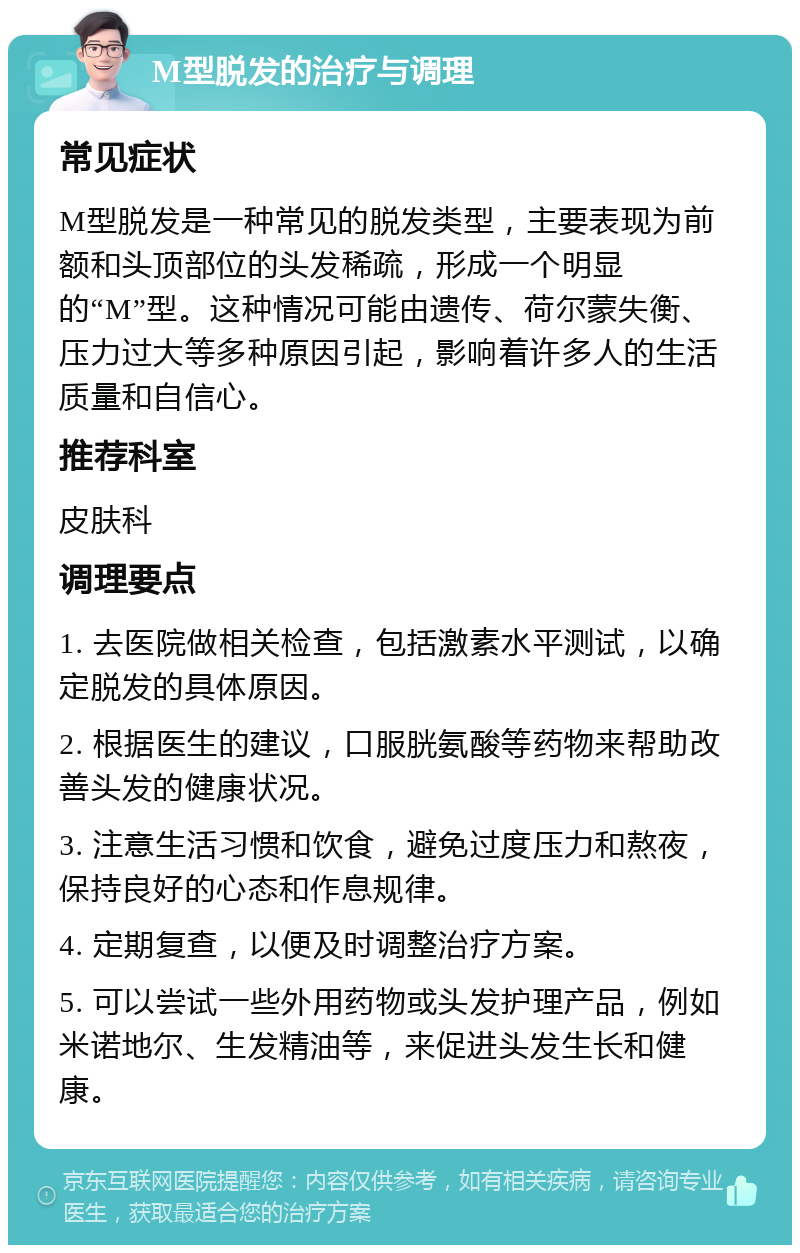 M型脱发的治疗与调理 常见症状 M型脱发是一种常见的脱发类型，主要表现为前额和头顶部位的头发稀疏，形成一个明显的“M”型。这种情况可能由遗传、荷尔蒙失衡、压力过大等多种原因引起，影响着许多人的生活质量和自信心。 推荐科室 皮肤科 调理要点 1. 去医院做相关检查，包括激素水平测试，以确定脱发的具体原因。 2. 根据医生的建议，口服胱氨酸等药物来帮助改善头发的健康状况。 3. 注意生活习惯和饮食，避免过度压力和熬夜，保持良好的心态和作息规律。 4. 定期复查，以便及时调整治疗方案。 5. 可以尝试一些外用药物或头发护理产品，例如米诺地尔、生发精油等，来促进头发生长和健康。