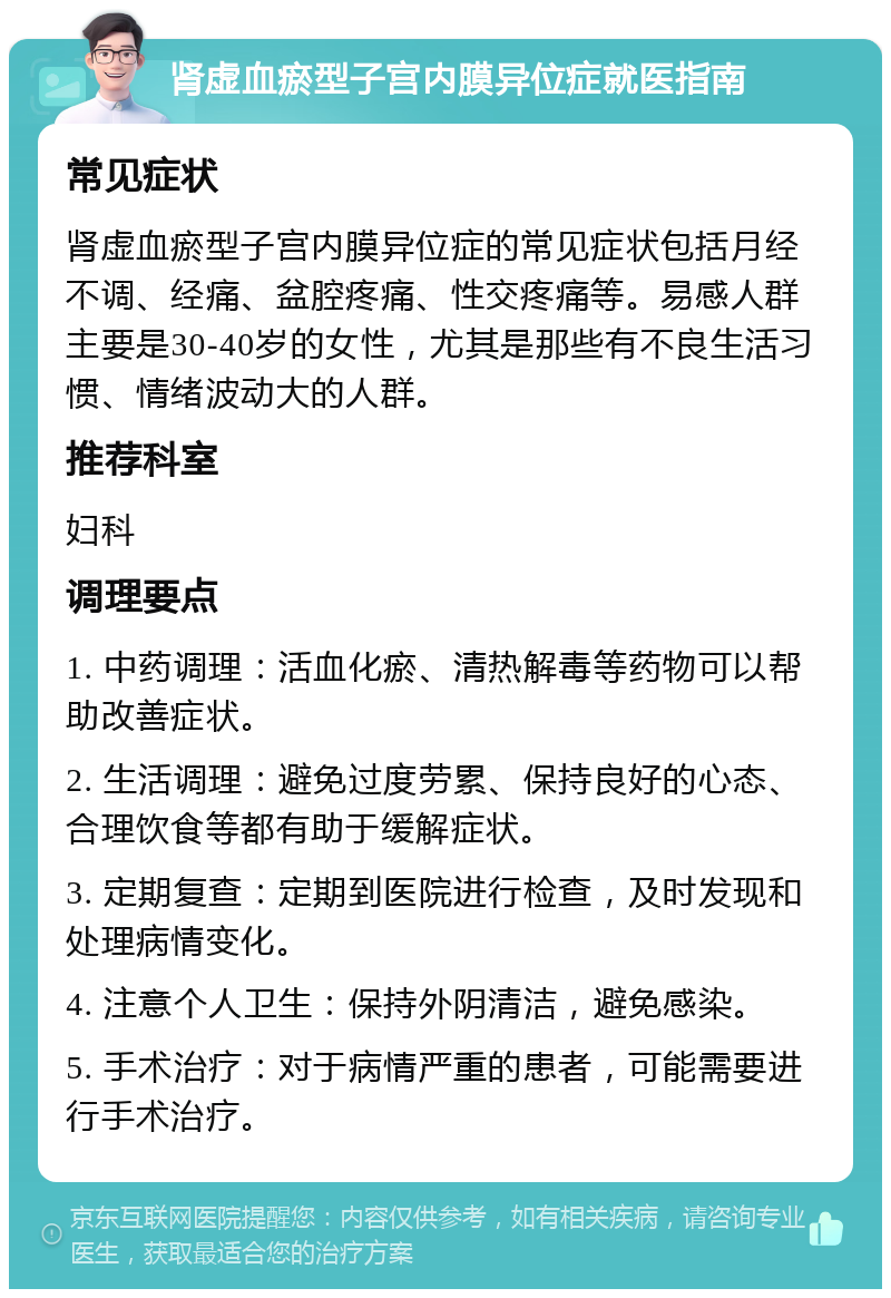 肾虚血瘀型子宫内膜异位症就医指南 常见症状 肾虚血瘀型子宫内膜异位症的常见症状包括月经不调、经痛、盆腔疼痛、性交疼痛等。易感人群主要是30-40岁的女性，尤其是那些有不良生活习惯、情绪波动大的人群。 推荐科室 妇科 调理要点 1. 中药调理：活血化瘀、清热解毒等药物可以帮助改善症状。 2. 生活调理：避免过度劳累、保持良好的心态、合理饮食等都有助于缓解症状。 3. 定期复查：定期到医院进行检查，及时发现和处理病情变化。 4. 注意个人卫生：保持外阴清洁，避免感染。 5. 手术治疗：对于病情严重的患者，可能需要进行手术治疗。